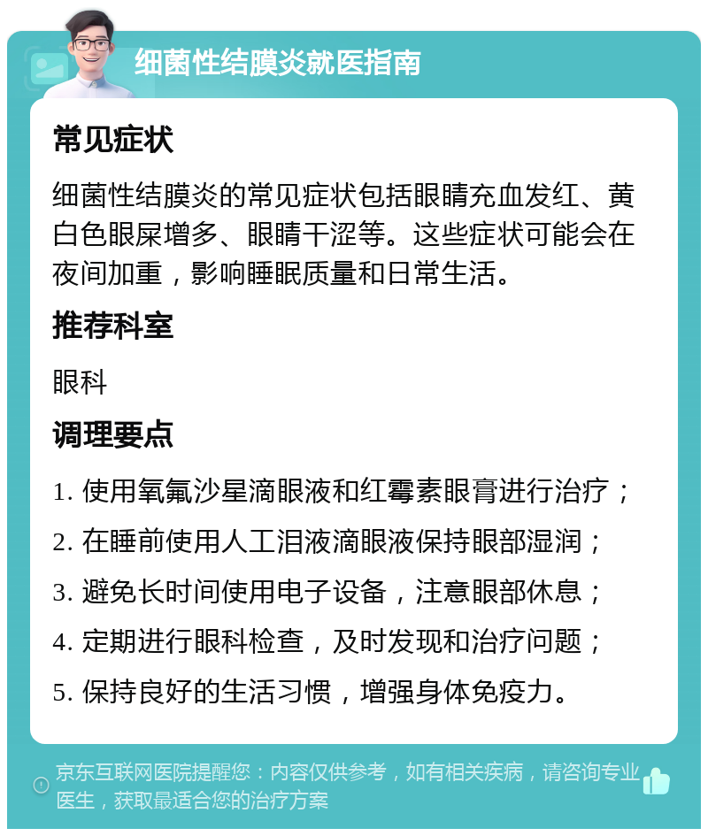 细菌性结膜炎就医指南 常见症状 细菌性结膜炎的常见症状包括眼睛充血发红、黄白色眼屎增多、眼睛干涩等。这些症状可能会在夜间加重，影响睡眠质量和日常生活。 推荐科室 眼科 调理要点 1. 使用氧氟沙星滴眼液和红霉素眼膏进行治疗； 2. 在睡前使用人工泪液滴眼液保持眼部湿润； 3. 避免长时间使用电子设备，注意眼部休息； 4. 定期进行眼科检查，及时发现和治疗问题； 5. 保持良好的生活习惯，增强身体免疫力。