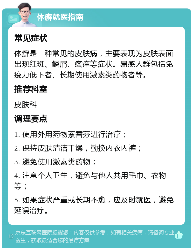 体癣就医指南 常见症状 体癣是一种常见的皮肤病，主要表现为皮肤表面出现红斑、鳞屑、瘙痒等症状。易感人群包括免疫力低下者、长期使用激素类药物者等。 推荐科室 皮肤科 调理要点 1. 使用外用药物萘替芬进行治疗； 2. 保持皮肤清洁干燥，勤换内衣内裤； 3. 避免使用激素类药物； 4. 注意个人卫生，避免与他人共用毛巾、衣物等； 5. 如果症状严重或长期不愈，应及时就医，避免延误治疗。