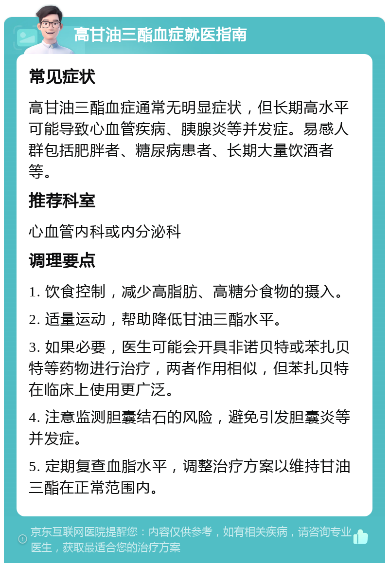 高甘油三酯血症就医指南 常见症状 高甘油三酯血症通常无明显症状，但长期高水平可能导致心血管疾病、胰腺炎等并发症。易感人群包括肥胖者、糖尿病患者、长期大量饮酒者等。 推荐科室 心血管内科或内分泌科 调理要点 1. 饮食控制，减少高脂肪、高糖分食物的摄入。 2. 适量运动，帮助降低甘油三酯水平。 3. 如果必要，医生可能会开具非诺贝特或苯扎贝特等药物进行治疗，两者作用相似，但苯扎贝特在临床上使用更广泛。 4. 注意监测胆囊结石的风险，避免引发胆囊炎等并发症。 5. 定期复查血脂水平，调整治疗方案以维持甘油三酯在正常范围内。