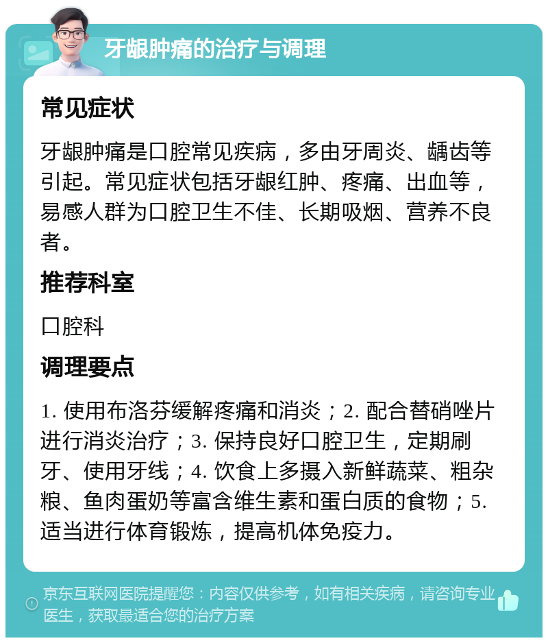 牙龈肿痛的治疗与调理 常见症状 牙龈肿痛是口腔常见疾病，多由牙周炎、龋齿等引起。常见症状包括牙龈红肿、疼痛、出血等，易感人群为口腔卫生不佳、长期吸烟、营养不良者。 推荐科室 口腔科 调理要点 1. 使用布洛芬缓解疼痛和消炎；2. 配合替硝唑片进行消炎治疗；3. 保持良好口腔卫生，定期刷牙、使用牙线；4. 饮食上多摄入新鲜蔬菜、粗杂粮、鱼肉蛋奶等富含维生素和蛋白质的食物；5. 适当进行体育锻炼，提高机体免疫力。