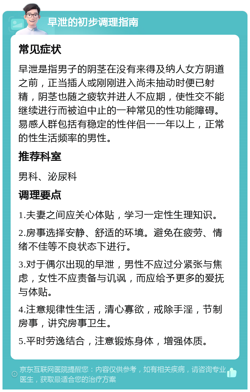 早泄的初步调理指南 常见症状 早泄是指男子的阴茎在没有来得及纳人女方阴道之前，正当插人或刚刚进入尚未抽动时便已射精，阴茎也随之疲软并进人不应期，使性交不能继续进行而被迫中止的一种常见的性功能障碍。易感人群包括有稳定的性伴侣一一年以上，正常的性生活频率的男性。 推荐科室 男科、泌尿科 调理要点 1.夫妻之间应关心体贴，学习一定性生理知识。 2.房事选择安静、舒适的环境。避免在疲劳、情绪不佳等不良状态下进行。 3.对于偶尔出现的早泄，男性不应过分紧张与焦虑，女性不应责备与讥讽，而应给予更多的爱抚与体贴。 4.注意规律性生活，清心寡欲，戒除手淫，节制房事，讲究房事卫生。 5.平时劳逸结合，注意锻炼身体，增强体质。