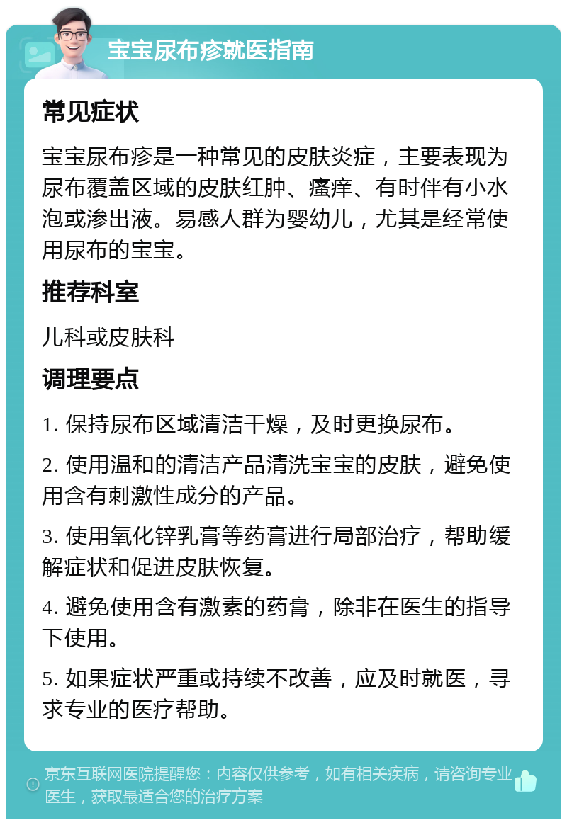 宝宝尿布疹就医指南 常见症状 宝宝尿布疹是一种常见的皮肤炎症，主要表现为尿布覆盖区域的皮肤红肿、瘙痒、有时伴有小水泡或渗出液。易感人群为婴幼儿，尤其是经常使用尿布的宝宝。 推荐科室 儿科或皮肤科 调理要点 1. 保持尿布区域清洁干燥，及时更换尿布。 2. 使用温和的清洁产品清洗宝宝的皮肤，避免使用含有刺激性成分的产品。 3. 使用氧化锌乳膏等药膏进行局部治疗，帮助缓解症状和促进皮肤恢复。 4. 避免使用含有激素的药膏，除非在医生的指导下使用。 5. 如果症状严重或持续不改善，应及时就医，寻求专业的医疗帮助。