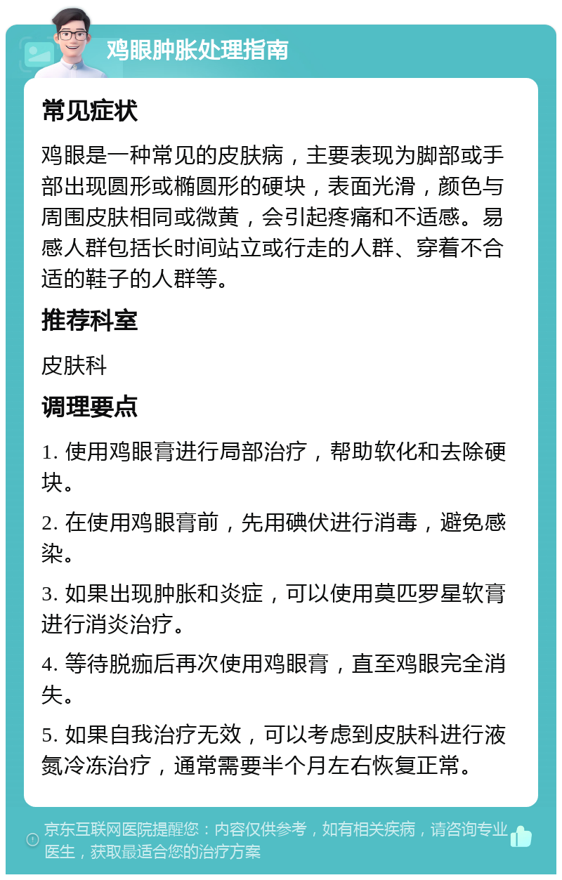 鸡眼肿胀处理指南 常见症状 鸡眼是一种常见的皮肤病，主要表现为脚部或手部出现圆形或椭圆形的硬块，表面光滑，颜色与周围皮肤相同或微黄，会引起疼痛和不适感。易感人群包括长时间站立或行走的人群、穿着不合适的鞋子的人群等。 推荐科室 皮肤科 调理要点 1. 使用鸡眼膏进行局部治疗，帮助软化和去除硬块。 2. 在使用鸡眼膏前，先用碘伏进行消毒，避免感染。 3. 如果出现肿胀和炎症，可以使用莫匹罗星软膏进行消炎治疗。 4. 等待脱痂后再次使用鸡眼膏，直至鸡眼完全消失。 5. 如果自我治疗无效，可以考虑到皮肤科进行液氮冷冻治疗，通常需要半个月左右恢复正常。