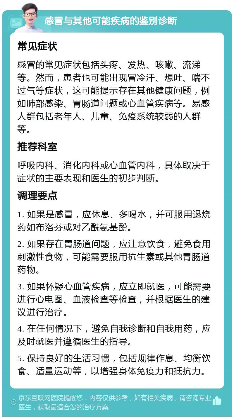 感冒与其他可能疾病的鉴别诊断 常见症状 感冒的常见症状包括头疼、发热、咳嗽、流涕等。然而，患者也可能出现冒冷汗、想吐、喘不过气等症状，这可能提示存在其他健康问题，例如肺部感染、胃肠道问题或心血管疾病等。易感人群包括老年人、儿童、免疫系统较弱的人群等。 推荐科室 呼吸内科、消化内科或心血管内科，具体取决于症状的主要表现和医生的初步判断。 调理要点 1. 如果是感冒，应休息、多喝水，并可服用退烧药如布洛芬或对乙酰氨基酚。 2. 如果存在胃肠道问题，应注意饮食，避免食用刺激性食物，可能需要服用抗生素或其他胃肠道药物。 3. 如果怀疑心血管疾病，应立即就医，可能需要进行心电图、血液检查等检查，并根据医生的建议进行治疗。 4. 在任何情况下，避免自我诊断和自我用药，应及时就医并遵循医生的指导。 5. 保持良好的生活习惯，包括规律作息、均衡饮食、适量运动等，以增强身体免疫力和抵抗力。