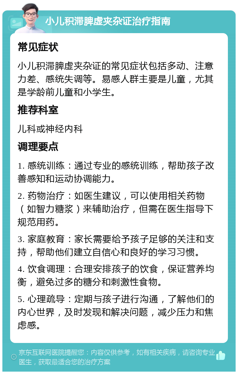 小儿积滞脾虚夹杂证治疗指南 常见症状 小儿积滞脾虚夹杂证的常见症状包括多动、注意力差、感统失调等。易感人群主要是儿童，尤其是学龄前儿童和小学生。 推荐科室 儿科或神经内科 调理要点 1. 感统训练：通过专业的感统训练，帮助孩子改善感知和运动协调能力。 2. 药物治疗：如医生建议，可以使用相关药物（如智力糖浆）来辅助治疗，但需在医生指导下规范用药。 3. 家庭教育：家长需要给予孩子足够的关注和支持，帮助他们建立自信心和良好的学习习惯。 4. 饮食调理：合理安排孩子的饮食，保证营养均衡，避免过多的糖分和刺激性食物。 5. 心理疏导：定期与孩子进行沟通，了解他们的内心世界，及时发现和解决问题，减少压力和焦虑感。