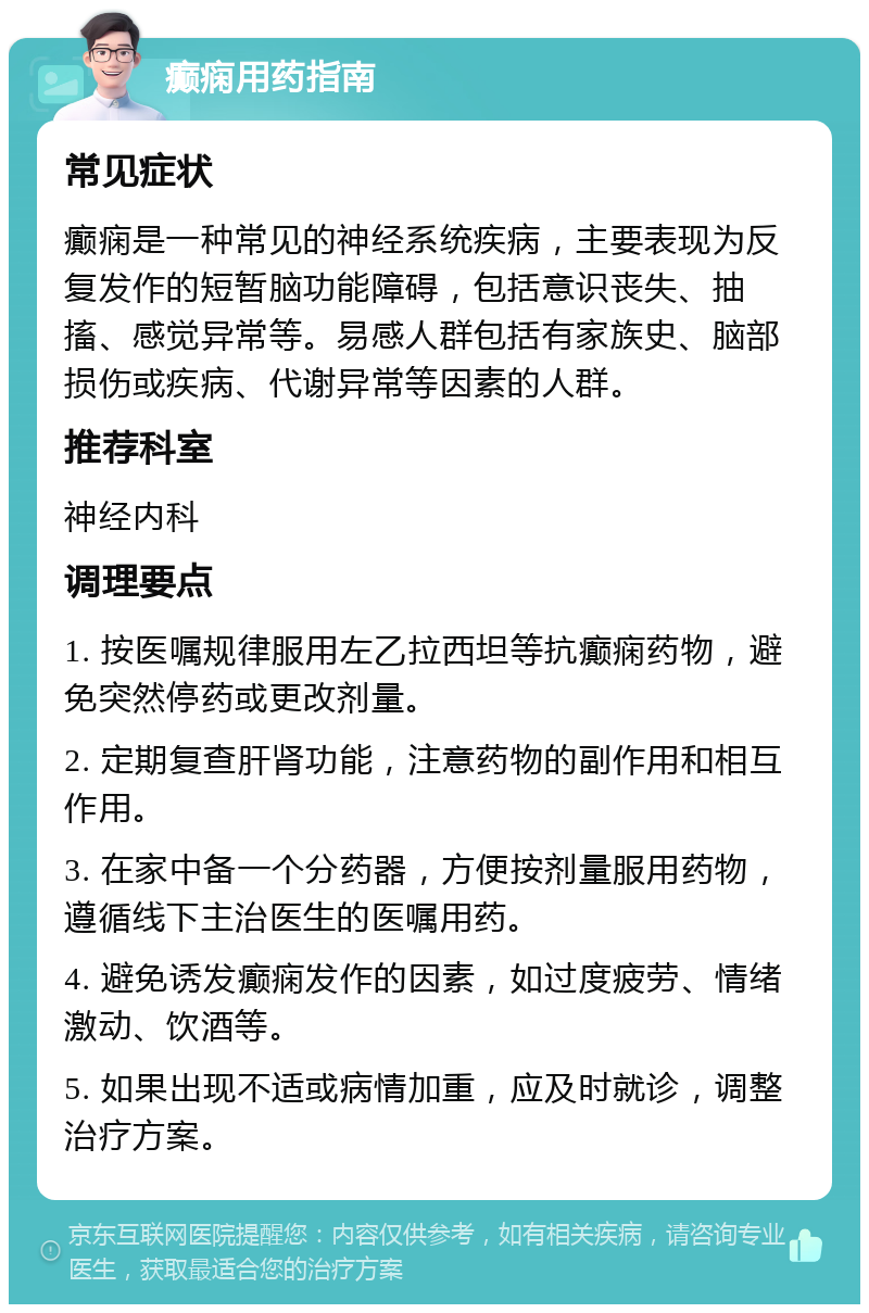 癫痫用药指南 常见症状 癫痫是一种常见的神经系统疾病，主要表现为反复发作的短暂脑功能障碍，包括意识丧失、抽搐、感觉异常等。易感人群包括有家族史、脑部损伤或疾病、代谢异常等因素的人群。 推荐科室 神经内科 调理要点 1. 按医嘱规律服用左乙拉西坦等抗癫痫药物，避免突然停药或更改剂量。 2. 定期复查肝肾功能，注意药物的副作用和相互作用。 3. 在家中备一个分药器，方便按剂量服用药物，遵循线下主治医生的医嘱用药。 4. 避免诱发癫痫发作的因素，如过度疲劳、情绪激动、饮酒等。 5. 如果出现不适或病情加重，应及时就诊，调整治疗方案。