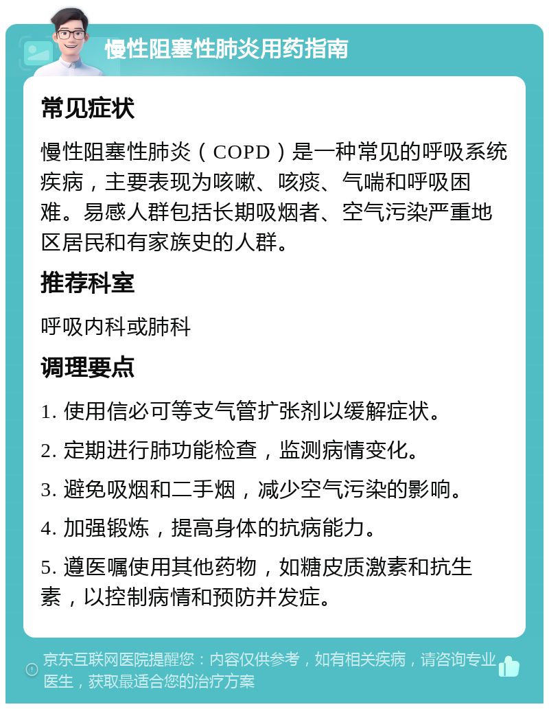 慢性阻塞性肺炎用药指南 常见症状 慢性阻塞性肺炎（COPD）是一种常见的呼吸系统疾病，主要表现为咳嗽、咳痰、气喘和呼吸困难。易感人群包括长期吸烟者、空气污染严重地区居民和有家族史的人群。 推荐科室 呼吸内科或肺科 调理要点 1. 使用信必可等支气管扩张剂以缓解症状。 2. 定期进行肺功能检查，监测病情变化。 3. 避免吸烟和二手烟，减少空气污染的影响。 4. 加强锻炼，提高身体的抗病能力。 5. 遵医嘱使用其他药物，如糖皮质激素和抗生素，以控制病情和预防并发症。