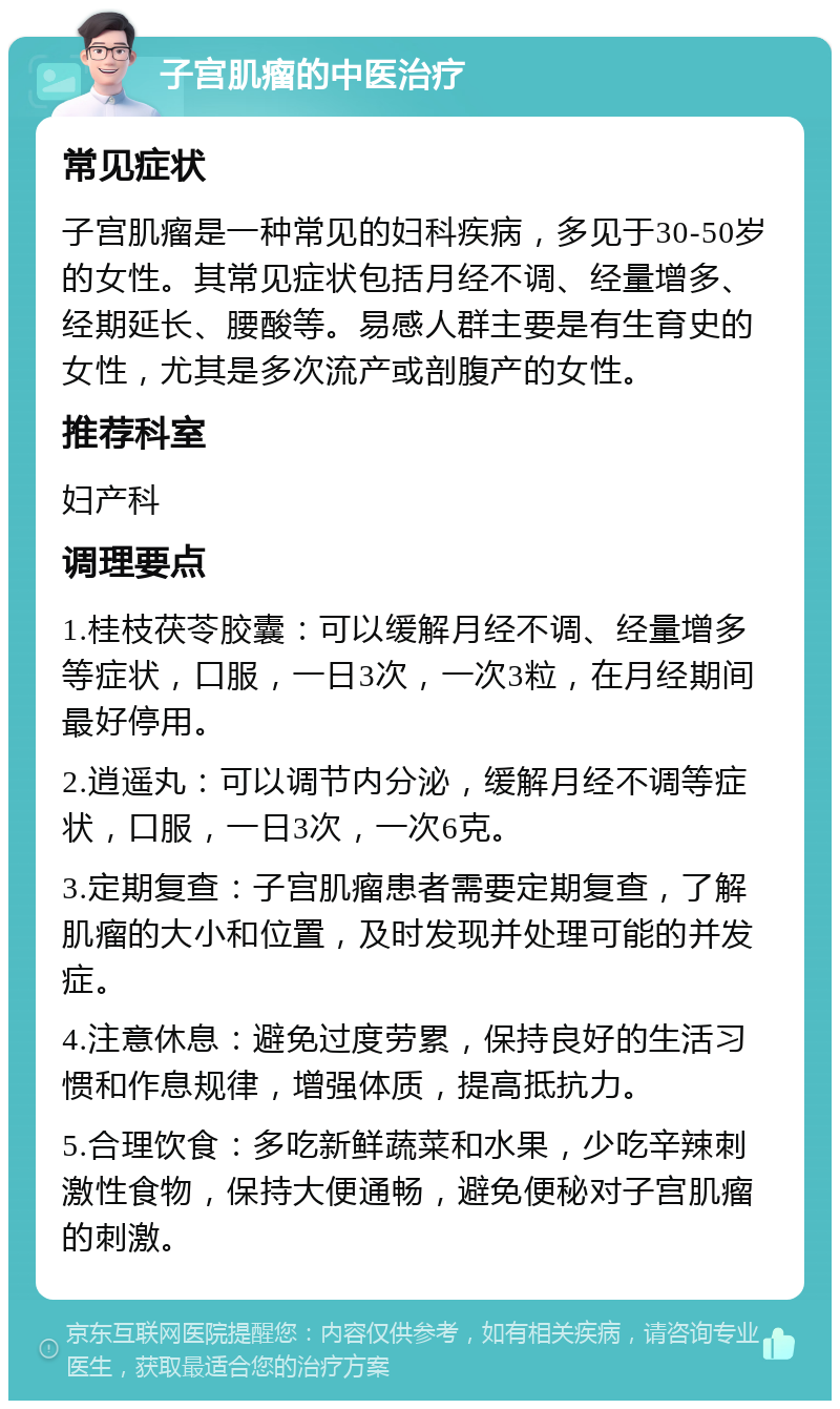 子宫肌瘤的中医治疗 常见症状 子宫肌瘤是一种常见的妇科疾病，多见于30-50岁的女性。其常见症状包括月经不调、经量增多、经期延长、腰酸等。易感人群主要是有生育史的女性，尤其是多次流产或剖腹产的女性。 推荐科室 妇产科 调理要点 1.桂枝茯苓胶囊：可以缓解月经不调、经量增多等症状，口服，一日3次，一次3粒，在月经期间最好停用。 2.逍遥丸：可以调节内分泌，缓解月经不调等症状，口服，一日3次，一次6克。 3.定期复查：子宫肌瘤患者需要定期复查，了解肌瘤的大小和位置，及时发现并处理可能的并发症。 4.注意休息：避免过度劳累，保持良好的生活习惯和作息规律，增强体质，提高抵抗力。 5.合理饮食：多吃新鲜蔬菜和水果，少吃辛辣刺激性食物，保持大便通畅，避免便秘对子宫肌瘤的刺激。