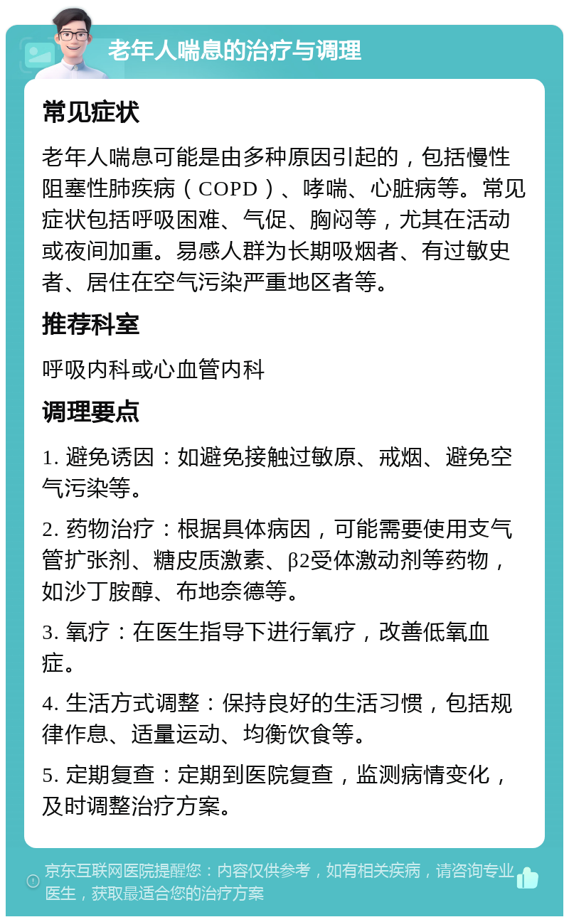 老年人喘息的治疗与调理 常见症状 老年人喘息可能是由多种原因引起的，包括慢性阻塞性肺疾病（COPD）、哮喘、心脏病等。常见症状包括呼吸困难、气促、胸闷等，尤其在活动或夜间加重。易感人群为长期吸烟者、有过敏史者、居住在空气污染严重地区者等。 推荐科室 呼吸内科或心血管内科 调理要点 1. 避免诱因：如避免接触过敏原、戒烟、避免空气污染等。 2. 药物治疗：根据具体病因，可能需要使用支气管扩张剂、糖皮质激素、β2受体激动剂等药物，如沙丁胺醇、布地奈德等。 3. 氧疗：在医生指导下进行氧疗，改善低氧血症。 4. 生活方式调整：保持良好的生活习惯，包括规律作息、适量运动、均衡饮食等。 5. 定期复查：定期到医院复查，监测病情变化，及时调整治疗方案。