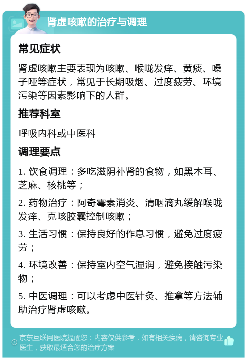 肾虚咳嗽的治疗与调理 常见症状 肾虚咳嗽主要表现为咳嗽、喉咙发痒、黄痰、嗓子哑等症状，常见于长期吸烟、过度疲劳、环境污染等因素影响下的人群。 推荐科室 呼吸内科或中医科 调理要点 1. 饮食调理：多吃滋阴补肾的食物，如黑木耳、芝麻、核桃等； 2. 药物治疗：阿奇霉素消炎、清咽滴丸缓解喉咙发痒、克咳胶囊控制咳嗽； 3. 生活习惯：保持良好的作息习惯，避免过度疲劳； 4. 环境改善：保持室内空气湿润，避免接触污染物； 5. 中医调理：可以考虑中医针灸、推拿等方法辅助治疗肾虚咳嗽。