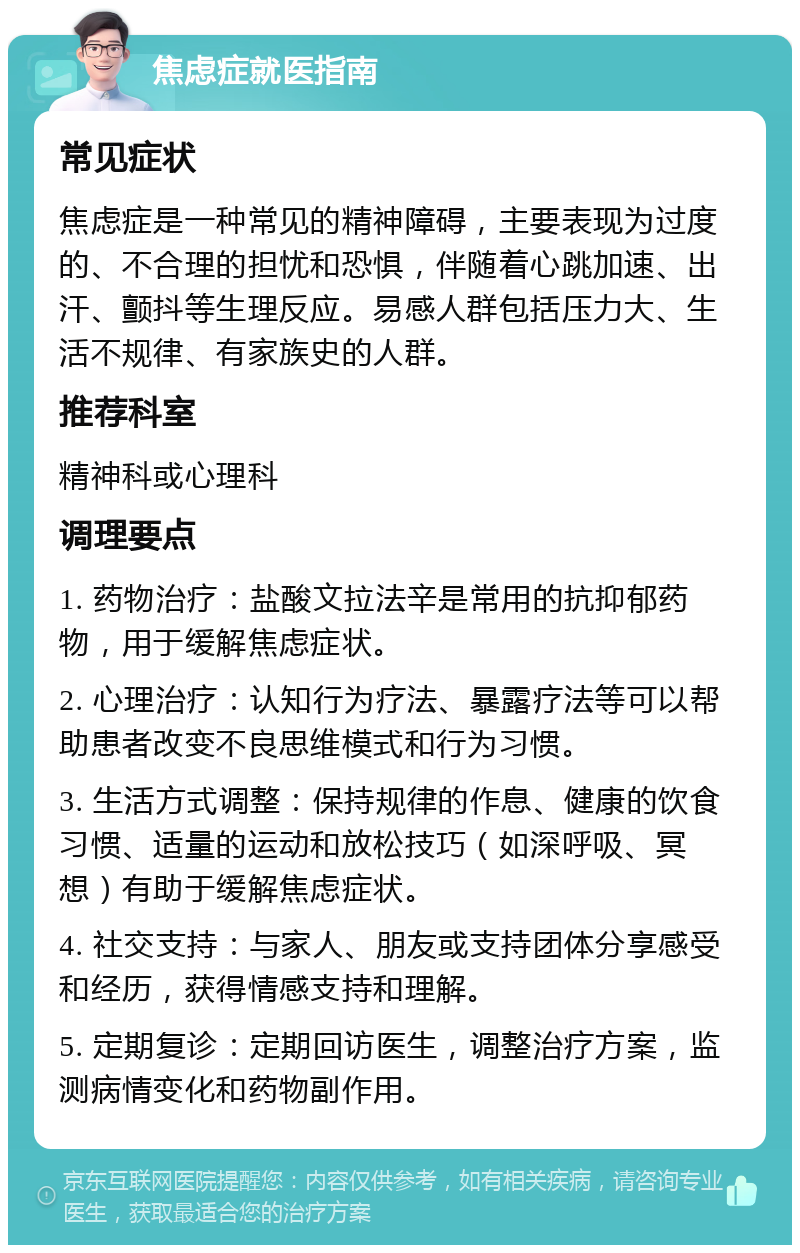 焦虑症就医指南 常见症状 焦虑症是一种常见的精神障碍，主要表现为过度的、不合理的担忧和恐惧，伴随着心跳加速、出汗、颤抖等生理反应。易感人群包括压力大、生活不规律、有家族史的人群。 推荐科室 精神科或心理科 调理要点 1. 药物治疗：盐酸文拉法辛是常用的抗抑郁药物，用于缓解焦虑症状。 2. 心理治疗：认知行为疗法、暴露疗法等可以帮助患者改变不良思维模式和行为习惯。 3. 生活方式调整：保持规律的作息、健康的饮食习惯、适量的运动和放松技巧（如深呼吸、冥想）有助于缓解焦虑症状。 4. 社交支持：与家人、朋友或支持团体分享感受和经历，获得情感支持和理解。 5. 定期复诊：定期回访医生，调整治疗方案，监测病情变化和药物副作用。