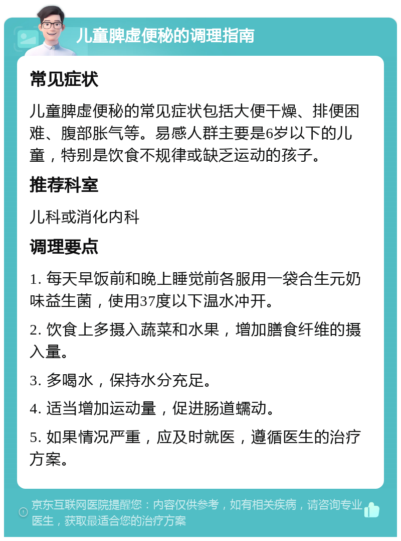 儿童脾虚便秘的调理指南 常见症状 儿童脾虚便秘的常见症状包括大便干燥、排便困难、腹部胀气等。易感人群主要是6岁以下的儿童，特别是饮食不规律或缺乏运动的孩子。 推荐科室 儿科或消化内科 调理要点 1. 每天早饭前和晚上睡觉前各服用一袋合生元奶味益生菌，使用37度以下温水冲开。 2. 饮食上多摄入蔬菜和水果，增加膳食纤维的摄入量。 3. 多喝水，保持水分充足。 4. 适当增加运动量，促进肠道蠕动。 5. 如果情况严重，应及时就医，遵循医生的治疗方案。