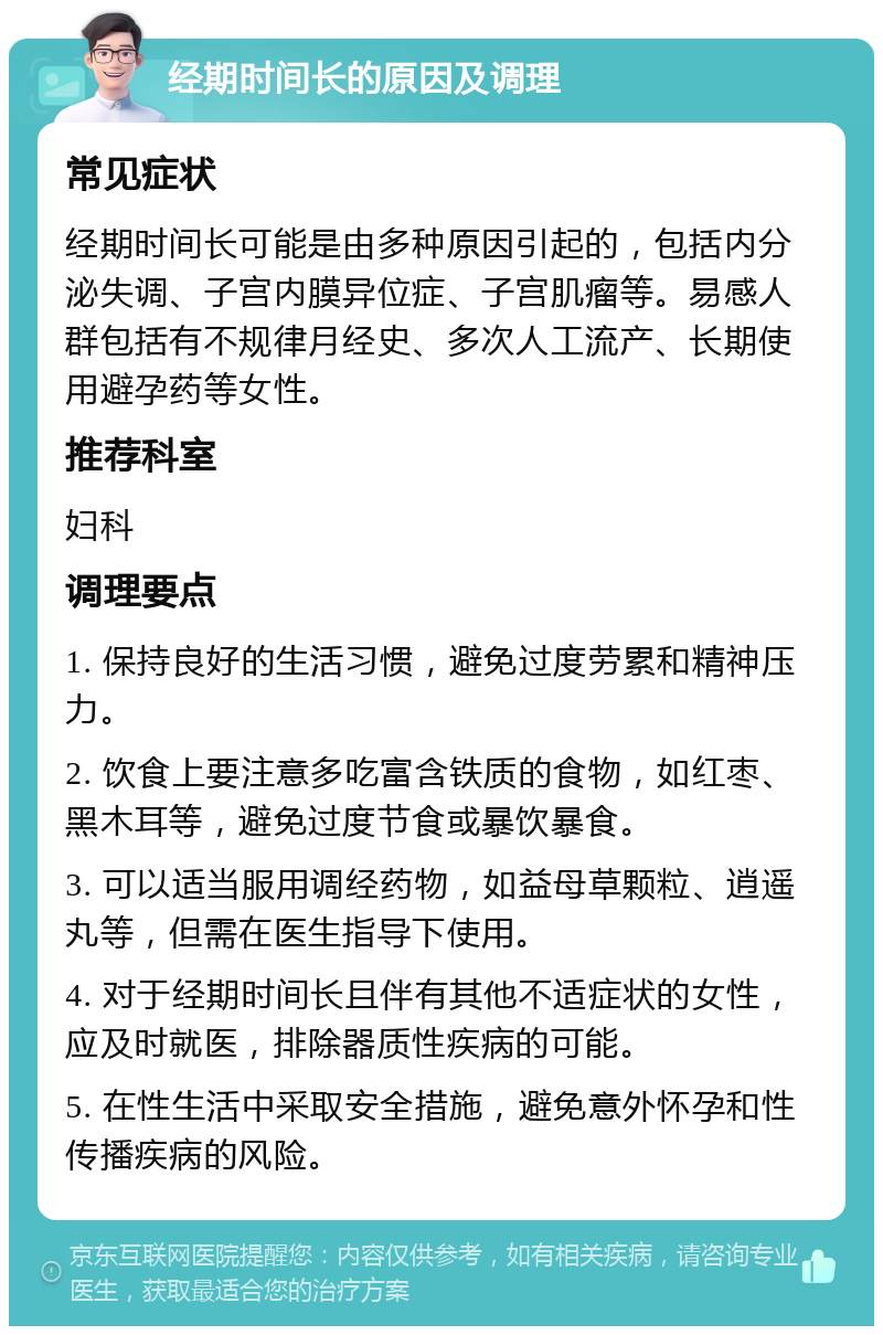 经期时间长的原因及调理 常见症状 经期时间长可能是由多种原因引起的，包括内分泌失调、子宫内膜异位症、子宫肌瘤等。易感人群包括有不规律月经史、多次人工流产、长期使用避孕药等女性。 推荐科室 妇科 调理要点 1. 保持良好的生活习惯，避免过度劳累和精神压力。 2. 饮食上要注意多吃富含铁质的食物，如红枣、黑木耳等，避免过度节食或暴饮暴食。 3. 可以适当服用调经药物，如益母草颗粒、逍遥丸等，但需在医生指导下使用。 4. 对于经期时间长且伴有其他不适症状的女性，应及时就医，排除器质性疾病的可能。 5. 在性生活中采取安全措施，避免意外怀孕和性传播疾病的风险。