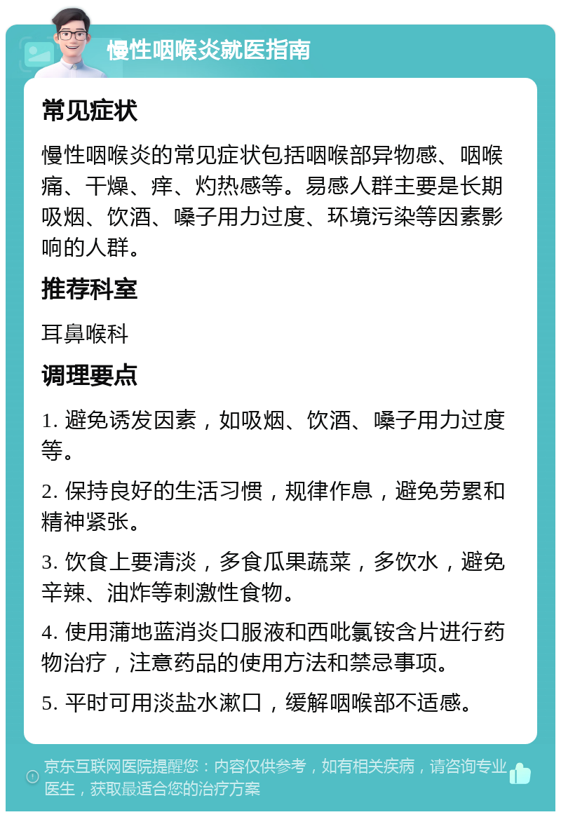 慢性咽喉炎就医指南 常见症状 慢性咽喉炎的常见症状包括咽喉部异物感、咽喉痛、干燥、痒、灼热感等。易感人群主要是长期吸烟、饮酒、嗓子用力过度、环境污染等因素影响的人群。 推荐科室 耳鼻喉科 调理要点 1. 避免诱发因素，如吸烟、饮酒、嗓子用力过度等。 2. 保持良好的生活习惯，规律作息，避免劳累和精神紧张。 3. 饮食上要清淡，多食瓜果蔬菜，多饮水，避免辛辣、油炸等刺激性食物。 4. 使用蒲地蓝消炎口服液和西吡氯铵含片进行药物治疗，注意药品的使用方法和禁忌事项。 5. 平时可用淡盐水漱口，缓解咽喉部不适感。