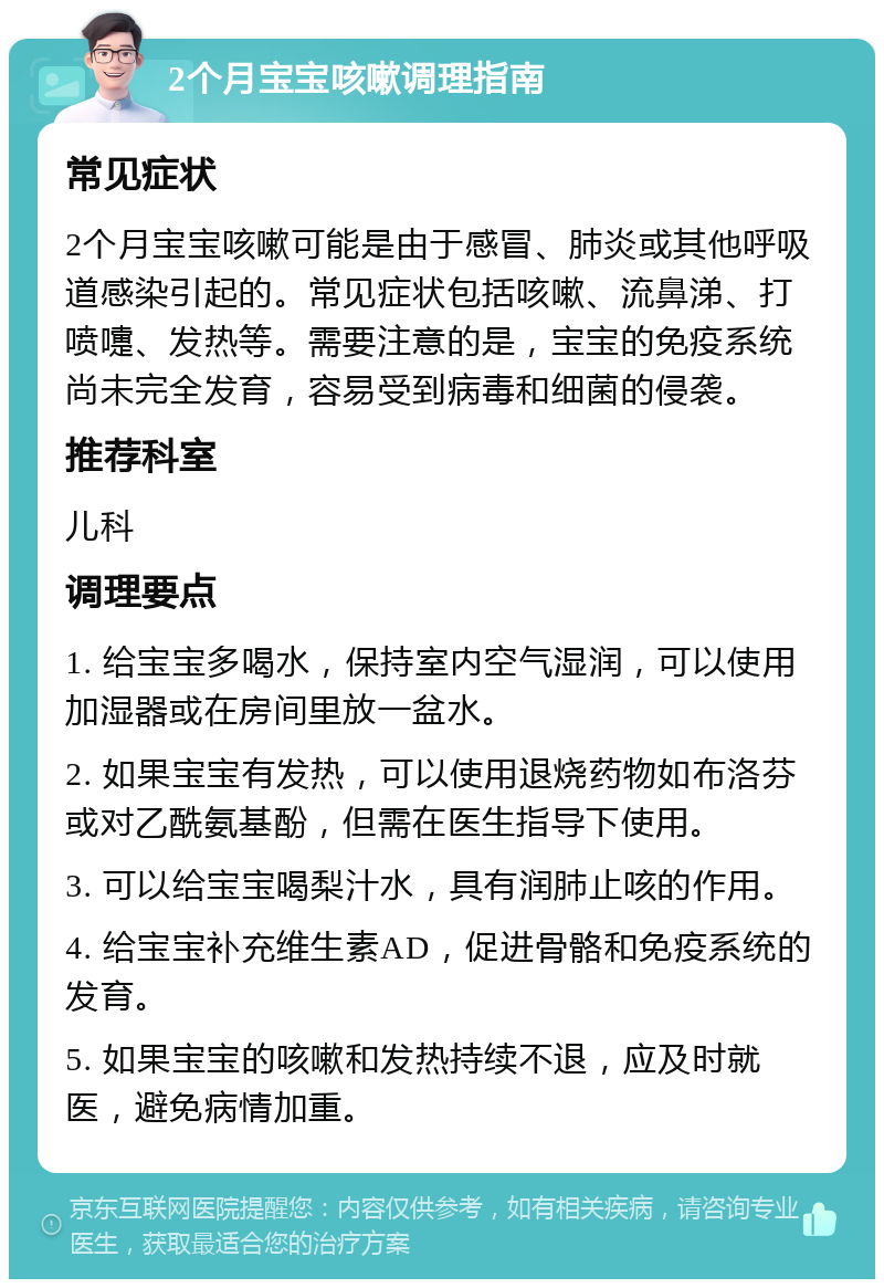 2个月宝宝咳嗽调理指南 常见症状 2个月宝宝咳嗽可能是由于感冒、肺炎或其他呼吸道感染引起的。常见症状包括咳嗽、流鼻涕、打喷嚏、发热等。需要注意的是，宝宝的免疫系统尚未完全发育，容易受到病毒和细菌的侵袭。 推荐科室 儿科 调理要点 1. 给宝宝多喝水，保持室内空气湿润，可以使用加湿器或在房间里放一盆水。 2. 如果宝宝有发热，可以使用退烧药物如布洛芬或对乙酰氨基酚，但需在医生指导下使用。 3. 可以给宝宝喝梨汁水，具有润肺止咳的作用。 4. 给宝宝补充维生素AD，促进骨骼和免疫系统的发育。 5. 如果宝宝的咳嗽和发热持续不退，应及时就医，避免病情加重。