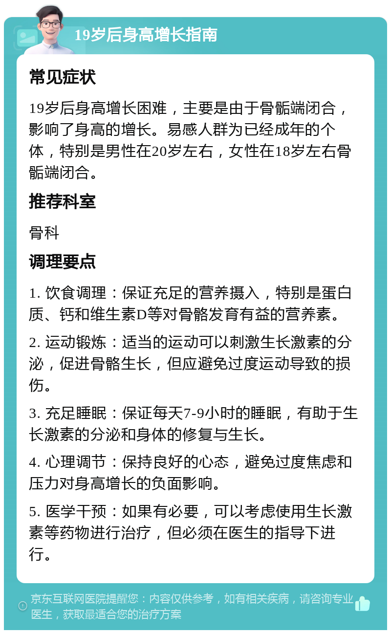 19岁后身高增长指南 常见症状 19岁后身高增长困难，主要是由于骨骺端闭合，影响了身高的增长。易感人群为已经成年的个体，特别是男性在20岁左右，女性在18岁左右骨骺端闭合。 推荐科室 骨科 调理要点 1. 饮食调理：保证充足的营养摄入，特别是蛋白质、钙和维生素D等对骨骼发育有益的营养素。 2. 运动锻炼：适当的运动可以刺激生长激素的分泌，促进骨骼生长，但应避免过度运动导致的损伤。 3. 充足睡眠：保证每天7-9小时的睡眠，有助于生长激素的分泌和身体的修复与生长。 4. 心理调节：保持良好的心态，避免过度焦虑和压力对身高增长的负面影响。 5. 医学干预：如果有必要，可以考虑使用生长激素等药物进行治疗，但必须在医生的指导下进行。