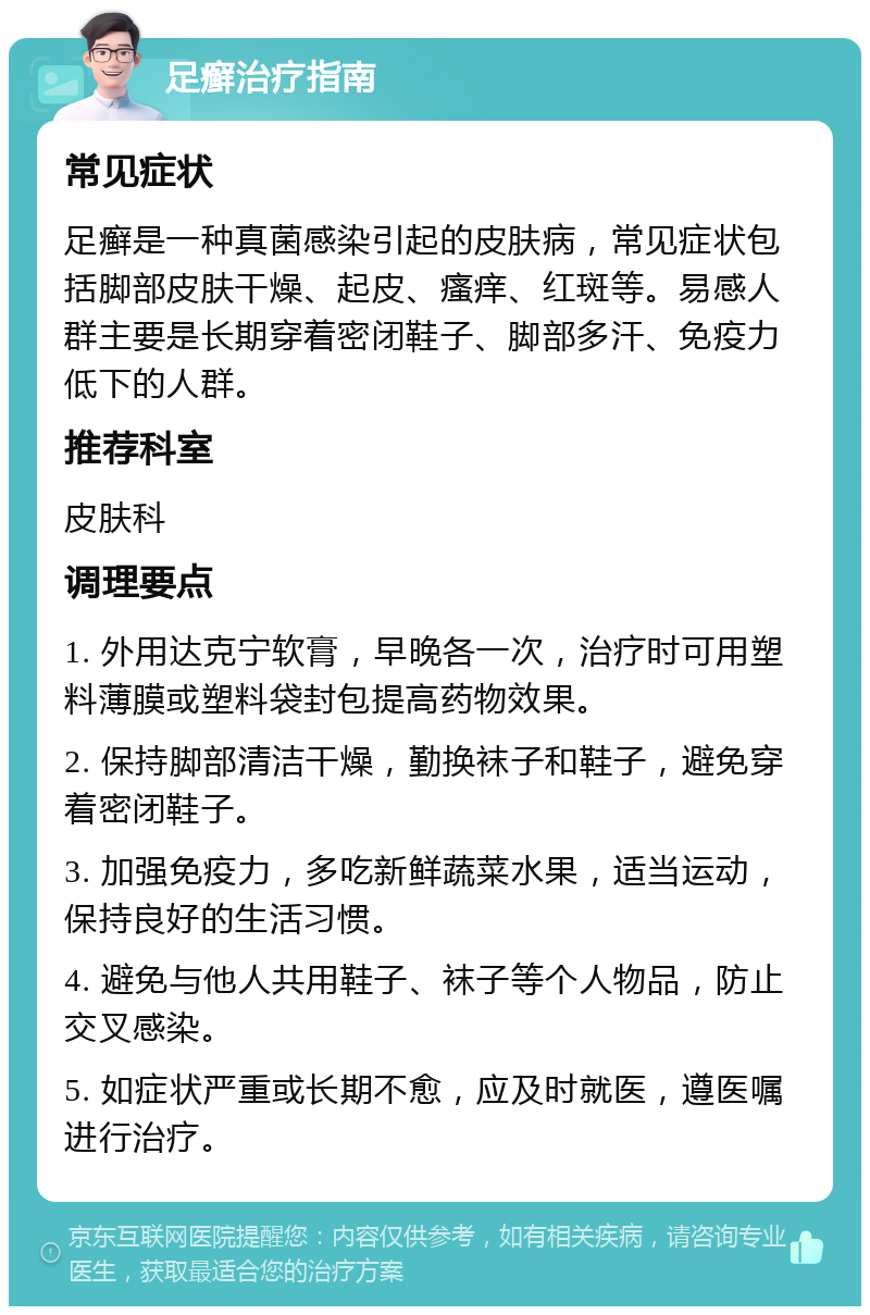 足癣治疗指南 常见症状 足癣是一种真菌感染引起的皮肤病，常见症状包括脚部皮肤干燥、起皮、瘙痒、红斑等。易感人群主要是长期穿着密闭鞋子、脚部多汗、免疫力低下的人群。 推荐科室 皮肤科 调理要点 1. 外用达克宁软膏，早晚各一次，治疗时可用塑料薄膜或塑料袋封包提高药物效果。 2. 保持脚部清洁干燥，勤换袜子和鞋子，避免穿着密闭鞋子。 3. 加强免疫力，多吃新鲜蔬菜水果，适当运动，保持良好的生活习惯。 4. 避免与他人共用鞋子、袜子等个人物品，防止交叉感染。 5. 如症状严重或长期不愈，应及时就医，遵医嘱进行治疗。