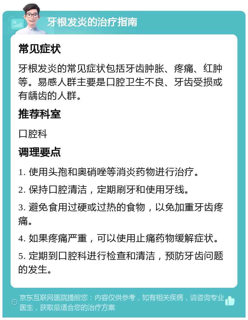 牙根发炎的治疗指南 常见症状 牙根发炎的常见症状包括牙齿肿胀、疼痛、红肿等。易感人群主要是口腔卫生不良、牙齿受损或有龋齿的人群。 推荐科室 口腔科 调理要点 1. 使用头孢和奥硝唑等消炎药物进行治疗。 2. 保持口腔清洁，定期刷牙和使用牙线。 3. 避免食用过硬或过热的食物，以免加重牙齿疼痛。 4. 如果疼痛严重，可以使用止痛药物缓解症状。 5. 定期到口腔科进行检查和清洁，预防牙齿问题的发生。