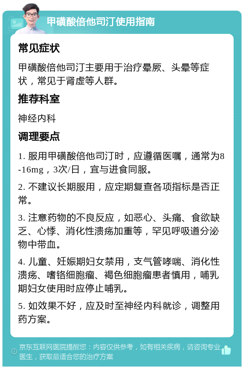 甲磺酸倍他司汀使用指南 常见症状 甲磺酸倍他司汀主要用于治疗晕厥、头晕等症状，常见于肾虚等人群。 推荐科室 神经内科 调理要点 1. 服用甲磺酸倍他司汀时，应遵循医嘱，通常为8-16mg，3次/日，宜与进食同服。 2. 不建议长期服用，应定期复查各项指标是否正常。 3. 注意药物的不良反应，如恶心、头痛、食欲缺乏、心悸、消化性溃疡加重等，罕见呼吸道分泌物中带血。 4. 儿童、妊娠期妇女禁用，支气管哮喘、消化性溃疡、嗜铬细胞瘤、褐色细胞瘤患者慎用，哺乳期妇女使用时应停止哺乳。 5. 如效果不好，应及时至神经内科就诊，调整用药方案。