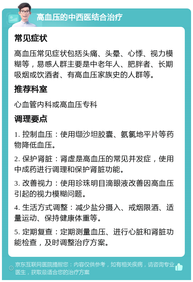 高血压的中西医结合治疗 常见症状 高血压常见症状包括头痛、头晕、心悸、视力模糊等，易感人群主要是中老年人、肥胖者、长期吸烟或饮酒者、有高血压家族史的人群等。 推荐科室 心血管内科或高血压专科 调理要点 1. 控制血压：使用缬沙坦胶囊、氨氯地平片等药物降低血压。 2. 保护肾脏：肾虚是高血压的常见并发症，使用中成药进行调理和保护肾脏功能。 3. 改善视力：使用珍珠明目滴眼液改善因高血压引起的视力模糊问题。 4. 生活方式调整：减少盐分摄入、戒烟限酒、适量运动、保持健康体重等。 5. 定期复查：定期测量血压、进行心脏和肾脏功能检查，及时调整治疗方案。