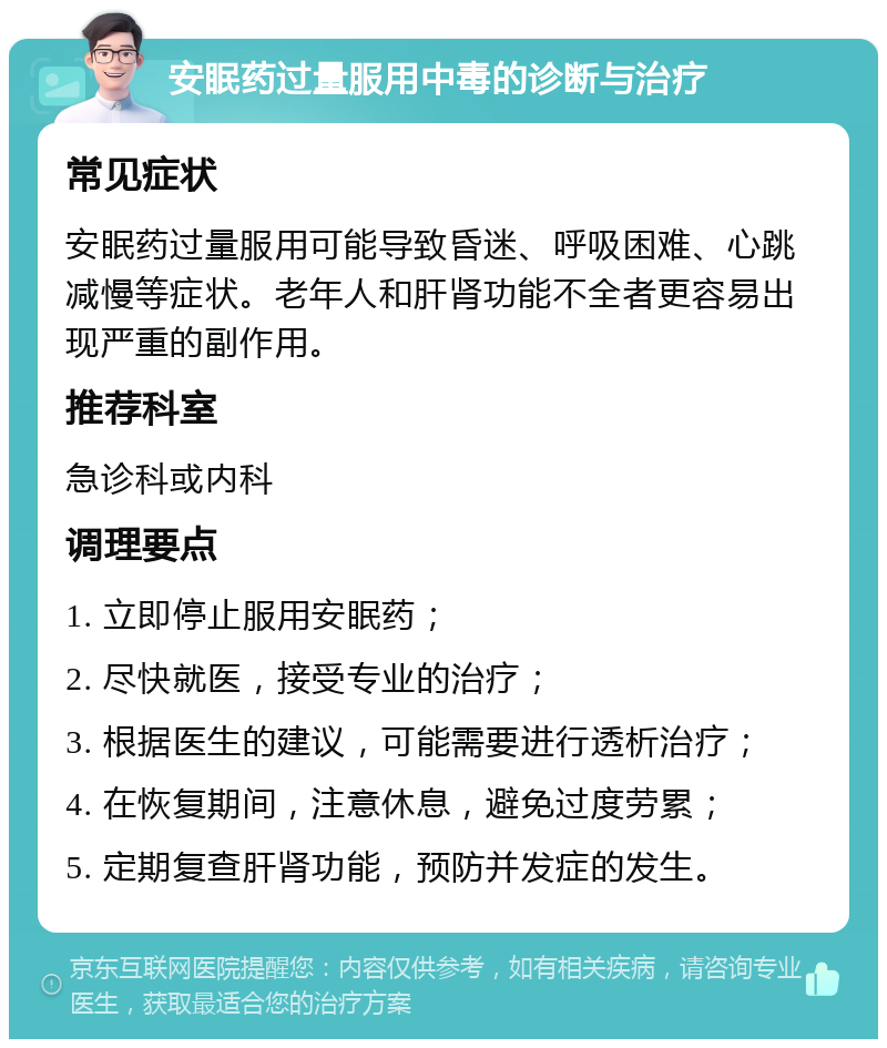 安眠药过量服用中毒的诊断与治疗 常见症状 安眠药过量服用可能导致昏迷、呼吸困难、心跳减慢等症状。老年人和肝肾功能不全者更容易出现严重的副作用。 推荐科室 急诊科或内科 调理要点 1. 立即停止服用安眠药； 2. 尽快就医，接受专业的治疗； 3. 根据医生的建议，可能需要进行透析治疗； 4. 在恢复期间，注意休息，避免过度劳累； 5. 定期复查肝肾功能，预防并发症的发生。