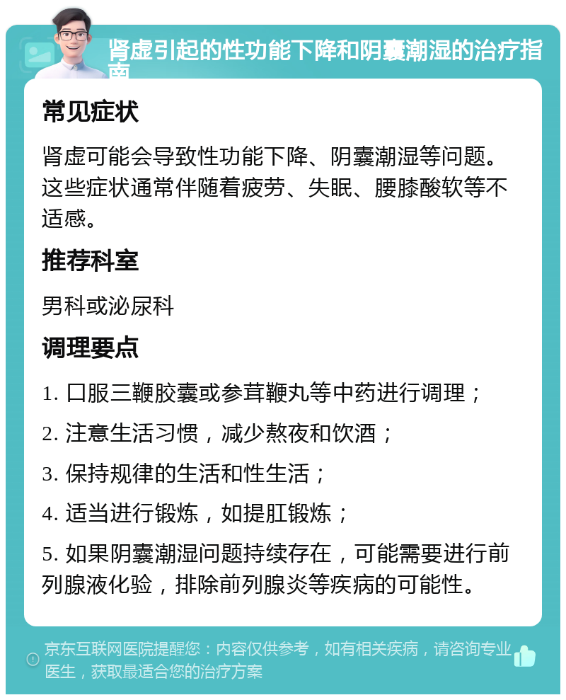 肾虚引起的性功能下降和阴囊潮湿的治疗指南 常见症状 肾虚可能会导致性功能下降、阴囊潮湿等问题。这些症状通常伴随着疲劳、失眠、腰膝酸软等不适感。 推荐科室 男科或泌尿科 调理要点 1. 口服三鞭胶囊或参茸鞭丸等中药进行调理； 2. 注意生活习惯，减少熬夜和饮酒； 3. 保持规律的生活和性生活； 4. 适当进行锻炼，如提肛锻炼； 5. 如果阴囊潮湿问题持续存在，可能需要进行前列腺液化验，排除前列腺炎等疾病的可能性。