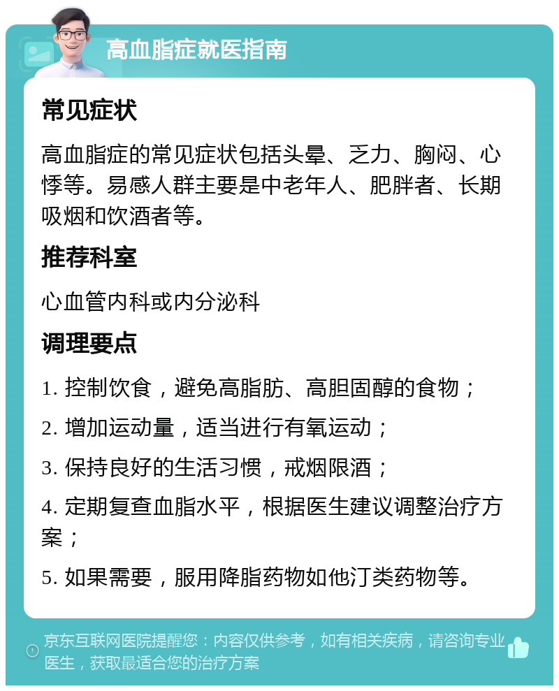 高血脂症就医指南 常见症状 高血脂症的常见症状包括头晕、乏力、胸闷、心悸等。易感人群主要是中老年人、肥胖者、长期吸烟和饮酒者等。 推荐科室 心血管内科或内分泌科 调理要点 1. 控制饮食，避免高脂肪、高胆固醇的食物； 2. 增加运动量，适当进行有氧运动； 3. 保持良好的生活习惯，戒烟限酒； 4. 定期复查血脂水平，根据医生建议调整治疗方案； 5. 如果需要，服用降脂药物如他汀类药物等。