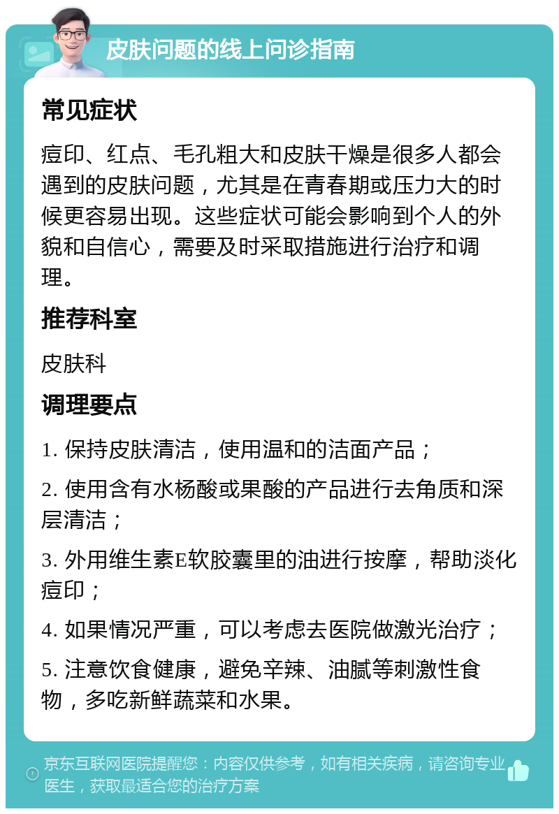 皮肤问题的线上问诊指南 常见症状 痘印、红点、毛孔粗大和皮肤干燥是很多人都会遇到的皮肤问题，尤其是在青春期或压力大的时候更容易出现。这些症状可能会影响到个人的外貌和自信心，需要及时采取措施进行治疗和调理。 推荐科室 皮肤科 调理要点 1. 保持皮肤清洁，使用温和的洁面产品； 2. 使用含有水杨酸或果酸的产品进行去角质和深层清洁； 3. 外用维生素E软胶囊里的油进行按摩，帮助淡化痘印； 4. 如果情况严重，可以考虑去医院做激光治疗； 5. 注意饮食健康，避免辛辣、油腻等刺激性食物，多吃新鲜蔬菜和水果。