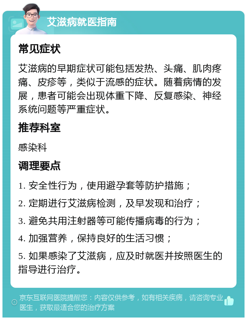 艾滋病就医指南 常见症状 艾滋病的早期症状可能包括发热、头痛、肌肉疼痛、皮疹等，类似于流感的症状。随着病情的发展，患者可能会出现体重下降、反复感染、神经系统问题等严重症状。 推荐科室 感染科 调理要点 1. 安全性行为，使用避孕套等防护措施； 2. 定期进行艾滋病检测，及早发现和治疗； 3. 避免共用注射器等可能传播病毒的行为； 4. 加强营养，保持良好的生活习惯； 5. 如果感染了艾滋病，应及时就医并按照医生的指导进行治疗。