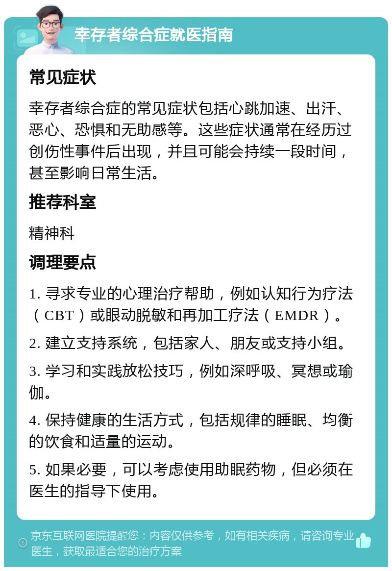 幸存者综合症就医指南 常见症状 幸存者综合症的常见症状包括心跳加速、出汗、恶心、恐惧和无助感等。这些症状通常在经历过创伤性事件后出现，并且可能会持续一段时间，甚至影响日常生活。 推荐科室 精神科 调理要点 1. 寻求专业的心理治疗帮助，例如认知行为疗法（CBT）或眼动脱敏和再加工疗法（EMDR）。 2. 建立支持系统，包括家人、朋友或支持小组。 3. 学习和实践放松技巧，例如深呼吸、冥想或瑜伽。 4. 保持健康的生活方式，包括规律的睡眠、均衡的饮食和适量的运动。 5. 如果必要，可以考虑使用助眠药物，但必须在医生的指导下使用。