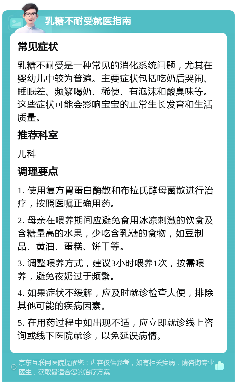 乳糖不耐受就医指南 常见症状 乳糖不耐受是一种常见的消化系统问题，尤其在婴幼儿中较为普遍。主要症状包括吃奶后哭闹、睡眠差、频繁喝奶、稀便、有泡沫和酸臭味等。这些症状可能会影响宝宝的正常生长发育和生活质量。 推荐科室 儿科 调理要点 1. 使用复方胃蛋白酶散和布拉氏酵母菌散进行治疗，按照医嘱正确用药。 2. 母亲在喂养期间应避免食用冰凉刺激的饮食及含糖量高的水果，少吃含乳糖的食物，如豆制品、黄油、蛋糕、饼干等。 3. 调整喂养方式，建议3小时喂养1次，按需喂养，避免夜奶过于频繁。 4. 如果症状不缓解，应及时就诊检查大便，排除其他可能的疾病因素。 5. 在用药过程中如出现不适，应立即就诊线上咨询或线下医院就诊，以免延误病情。