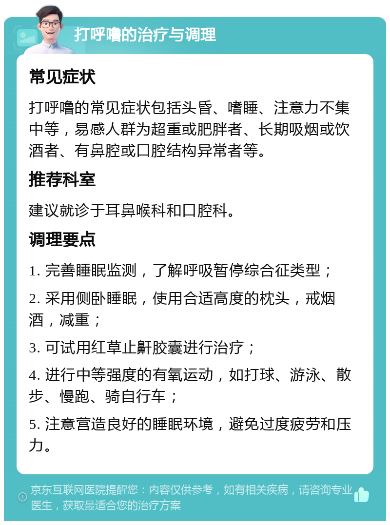 打呼噜的治疗与调理 常见症状 打呼噜的常见症状包括头昏、嗜睡、注意力不集中等，易感人群为超重或肥胖者、长期吸烟或饮酒者、有鼻腔或口腔结构异常者等。 推荐科室 建议就诊于耳鼻喉科和口腔科。 调理要点 1. 完善睡眠监测，了解呼吸暂停综合征类型； 2. 采用侧卧睡眠，使用合适高度的枕头，戒烟酒，减重； 3. 可试用红草止鼾胶囊进行治疗； 4. 进行中等强度的有氧运动，如打球、游泳、散步、慢跑、骑自行车； 5. 注意营造良好的睡眠环境，避免过度疲劳和压力。