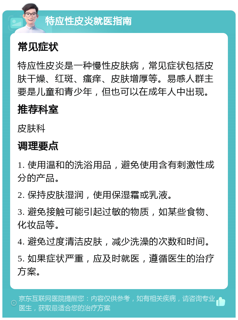 特应性皮炎就医指南 常见症状 特应性皮炎是一种慢性皮肤病，常见症状包括皮肤干燥、红斑、瘙痒、皮肤增厚等。易感人群主要是儿童和青少年，但也可以在成年人中出现。 推荐科室 皮肤科 调理要点 1. 使用温和的洗浴用品，避免使用含有刺激性成分的产品。 2. 保持皮肤湿润，使用保湿霜或乳液。 3. 避免接触可能引起过敏的物质，如某些食物、化妆品等。 4. 避免过度清洁皮肤，减少洗澡的次数和时间。 5. 如果症状严重，应及时就医，遵循医生的治疗方案。