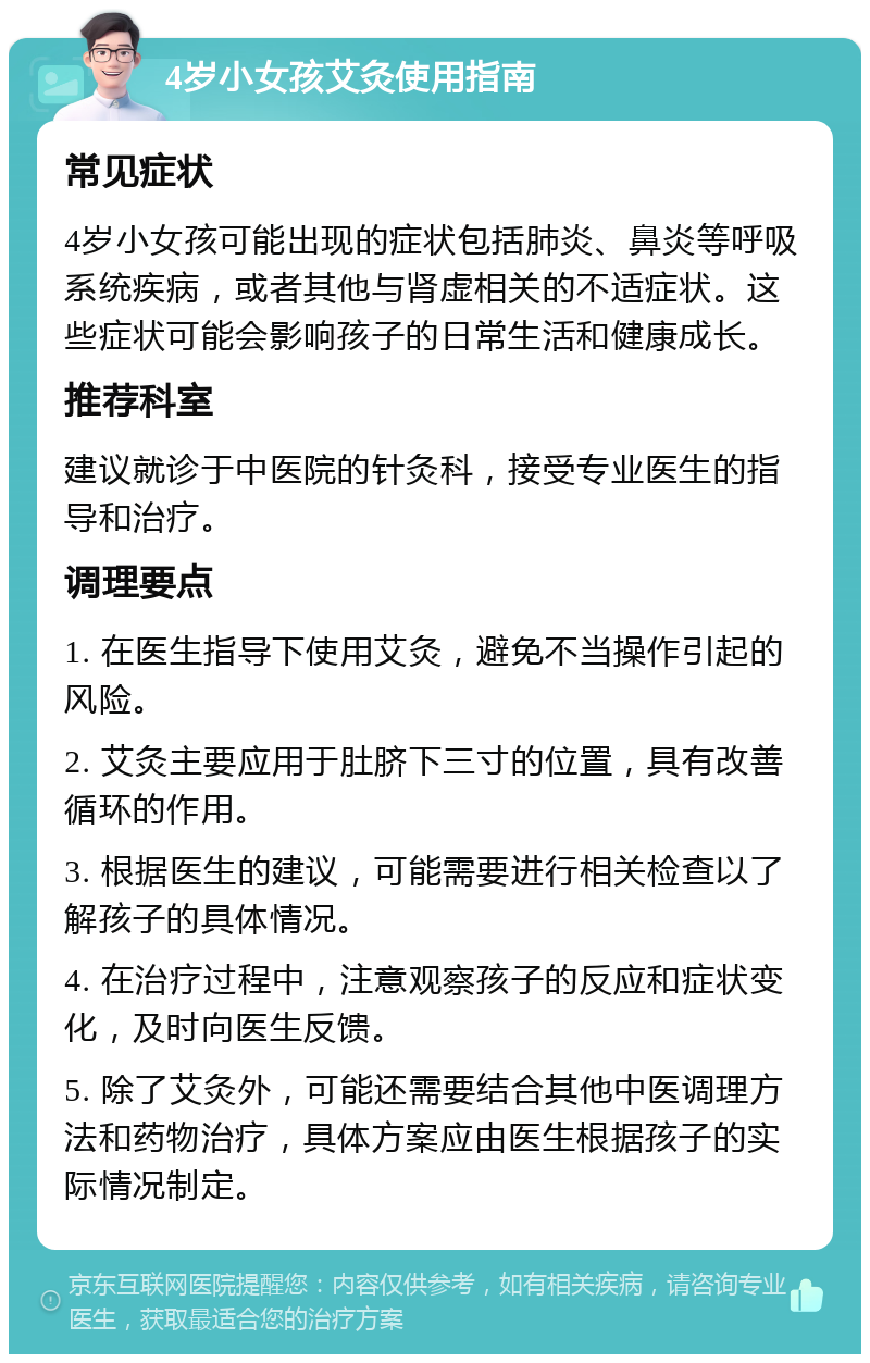 4岁小女孩艾灸使用指南 常见症状 4岁小女孩可能出现的症状包括肺炎、鼻炎等呼吸系统疾病，或者其他与肾虚相关的不适症状。这些症状可能会影响孩子的日常生活和健康成长。 推荐科室 建议就诊于中医院的针灸科，接受专业医生的指导和治疗。 调理要点 1. 在医生指导下使用艾灸，避免不当操作引起的风险。 2. 艾灸主要应用于肚脐下三寸的位置，具有改善循环的作用。 3. 根据医生的建议，可能需要进行相关检查以了解孩子的具体情况。 4. 在治疗过程中，注意观察孩子的反应和症状变化，及时向医生反馈。 5. 除了艾灸外，可能还需要结合其他中医调理方法和药物治疗，具体方案应由医生根据孩子的实际情况制定。