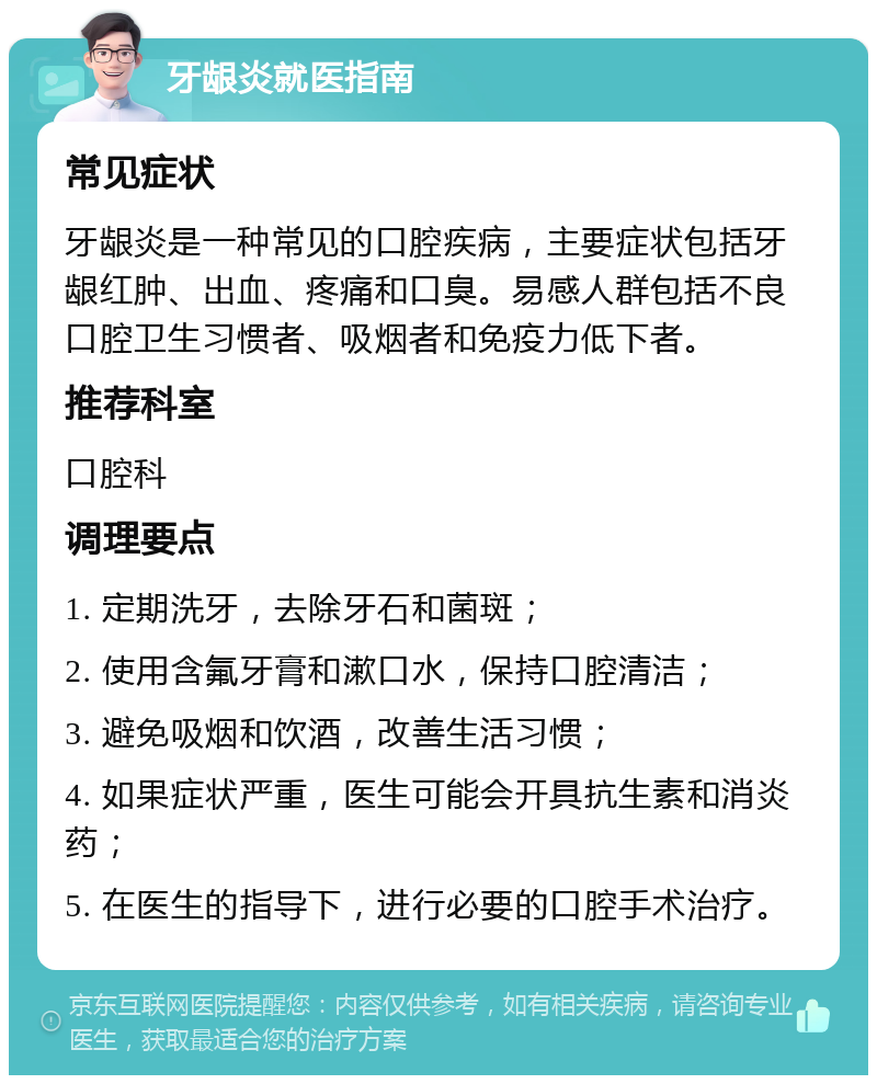 牙龈炎就医指南 常见症状 牙龈炎是一种常见的口腔疾病，主要症状包括牙龈红肿、出血、疼痛和口臭。易感人群包括不良口腔卫生习惯者、吸烟者和免疫力低下者。 推荐科室 口腔科 调理要点 1. 定期洗牙，去除牙石和菌斑； 2. 使用含氟牙膏和漱口水，保持口腔清洁； 3. 避免吸烟和饮酒，改善生活习惯； 4. 如果症状严重，医生可能会开具抗生素和消炎药； 5. 在医生的指导下，进行必要的口腔手术治疗。