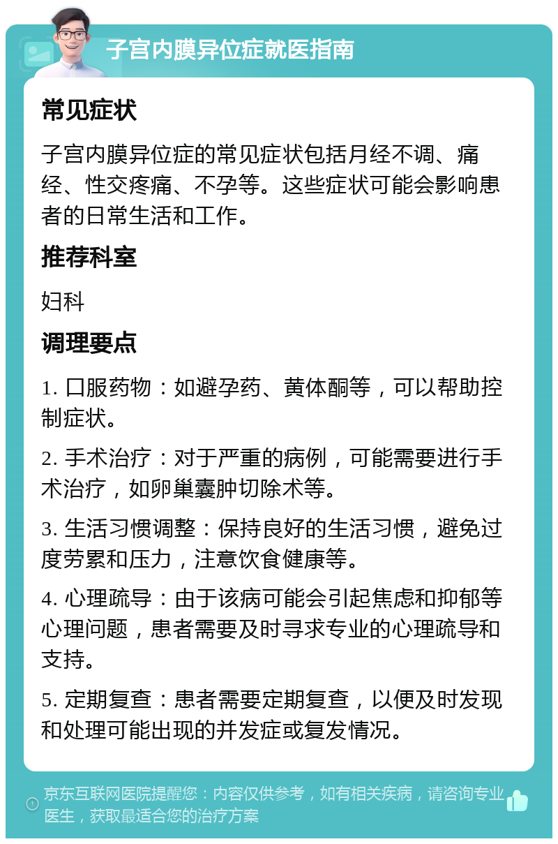 子宫内膜异位症就医指南 常见症状 子宫内膜异位症的常见症状包括月经不调、痛经、性交疼痛、不孕等。这些症状可能会影响患者的日常生活和工作。 推荐科室 妇科 调理要点 1. 口服药物：如避孕药、黄体酮等，可以帮助控制症状。 2. 手术治疗：对于严重的病例，可能需要进行手术治疗，如卵巢囊肿切除术等。 3. 生活习惯调整：保持良好的生活习惯，避免过度劳累和压力，注意饮食健康等。 4. 心理疏导：由于该病可能会引起焦虑和抑郁等心理问题，患者需要及时寻求专业的心理疏导和支持。 5. 定期复查：患者需要定期复查，以便及时发现和处理可能出现的并发症或复发情况。