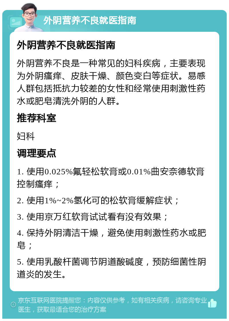 外阴营养不良就医指南 外阴营养不良就医指南 外阴营养不良是一种常见的妇科疾病，主要表现为外阴瘙痒、皮肤干燥、颜色变白等症状。易感人群包括抵抗力较差的女性和经常使用刺激性药水或肥皂清洗外阴的人群。 推荐科室 妇科 调理要点 1. 使用0.025%氟轻松软膏或0.01%曲安奈德软膏控制瘙痒； 2. 使用1%~2%氢化可的松软膏缓解症状； 3. 使用京万红软膏试试看有没有效果； 4. 保持外阴清洁干燥，避免使用刺激性药水或肥皂； 5. 使用乳酸杆菌调节阴道酸碱度，预防细菌性阴道炎的发生。