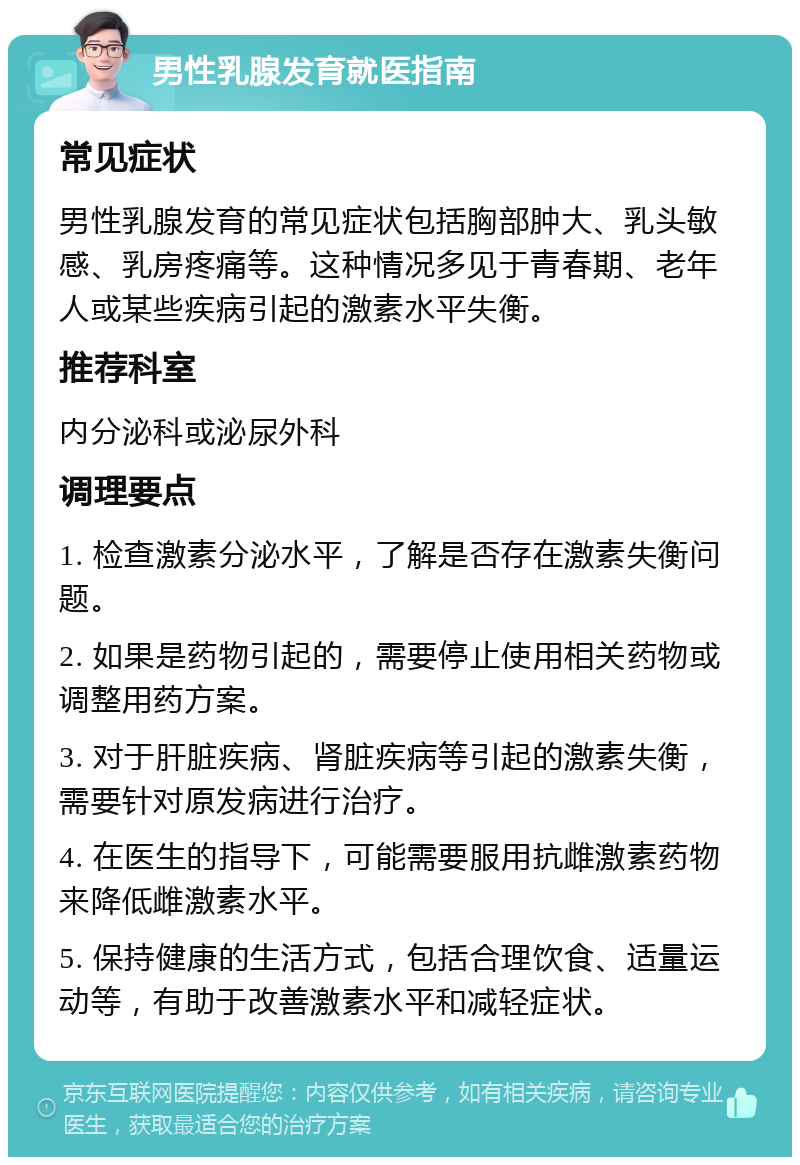 男性乳腺发育就医指南 常见症状 男性乳腺发育的常见症状包括胸部肿大、乳头敏感、乳房疼痛等。这种情况多见于青春期、老年人或某些疾病引起的激素水平失衡。 推荐科室 内分泌科或泌尿外科 调理要点 1. 检查激素分泌水平，了解是否存在激素失衡问题。 2. 如果是药物引起的，需要停止使用相关药物或调整用药方案。 3. 对于肝脏疾病、肾脏疾病等引起的激素失衡，需要针对原发病进行治疗。 4. 在医生的指导下，可能需要服用抗雌激素药物来降低雌激素水平。 5. 保持健康的生活方式，包括合理饮食、适量运动等，有助于改善激素水平和减轻症状。