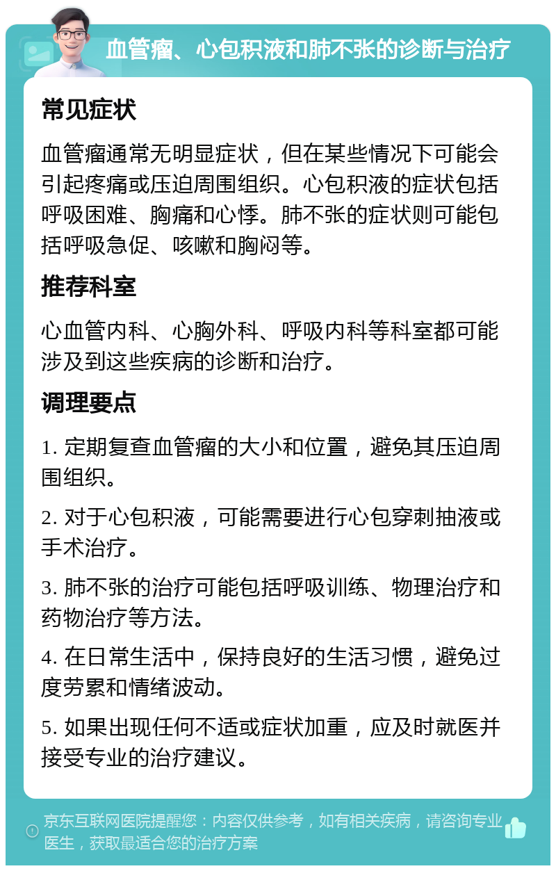 血管瘤、心包积液和肺不张的诊断与治疗 常见症状 血管瘤通常无明显症状，但在某些情况下可能会引起疼痛或压迫周围组织。心包积液的症状包括呼吸困难、胸痛和心悸。肺不张的症状则可能包括呼吸急促、咳嗽和胸闷等。 推荐科室 心血管内科、心胸外科、呼吸内科等科室都可能涉及到这些疾病的诊断和治疗。 调理要点 1. 定期复查血管瘤的大小和位置，避免其压迫周围组织。 2. 对于心包积液，可能需要进行心包穿刺抽液或手术治疗。 3. 肺不张的治疗可能包括呼吸训练、物理治疗和药物治疗等方法。 4. 在日常生活中，保持良好的生活习惯，避免过度劳累和情绪波动。 5. 如果出现任何不适或症状加重，应及时就医并接受专业的治疗建议。