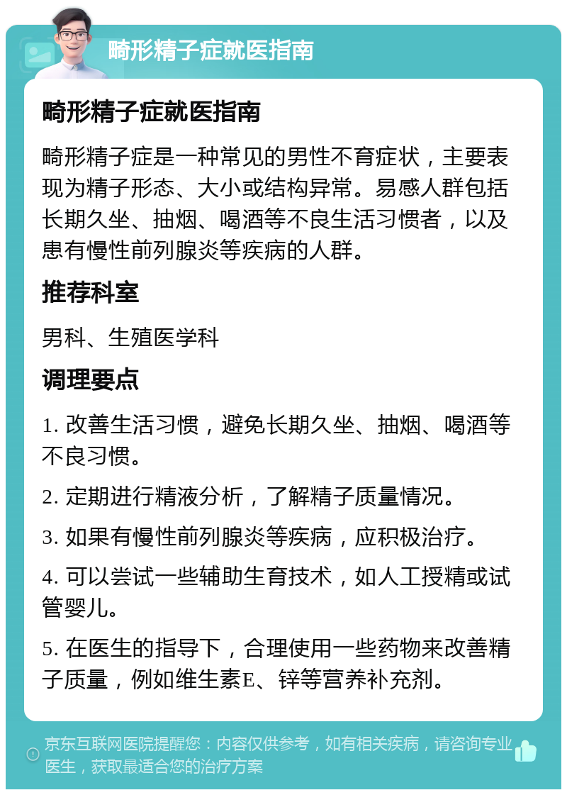 畸形精子症就医指南 畸形精子症就医指南 畸形精子症是一种常见的男性不育症状，主要表现为精子形态、大小或结构异常。易感人群包括长期久坐、抽烟、喝酒等不良生活习惯者，以及患有慢性前列腺炎等疾病的人群。 推荐科室 男科、生殖医学科 调理要点 1. 改善生活习惯，避免长期久坐、抽烟、喝酒等不良习惯。 2. 定期进行精液分析，了解精子质量情况。 3. 如果有慢性前列腺炎等疾病，应积极治疗。 4. 可以尝试一些辅助生育技术，如人工授精或试管婴儿。 5. 在医生的指导下，合理使用一些药物来改善精子质量，例如维生素E、锌等营养补充剂。