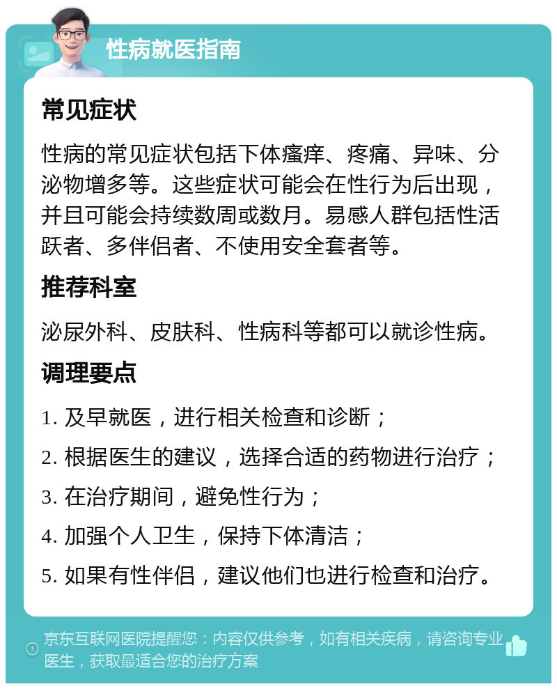 性病就医指南 常见症状 性病的常见症状包括下体瘙痒、疼痛、异味、分泌物增多等。这些症状可能会在性行为后出现，并且可能会持续数周或数月。易感人群包括性活跃者、多伴侣者、不使用安全套者等。 推荐科室 泌尿外科、皮肤科、性病科等都可以就诊性病。 调理要点 1. 及早就医，进行相关检查和诊断； 2. 根据医生的建议，选择合适的药物进行治疗； 3. 在治疗期间，避免性行为； 4. 加强个人卫生，保持下体清洁； 5. 如果有性伴侣，建议他们也进行检查和治疗。