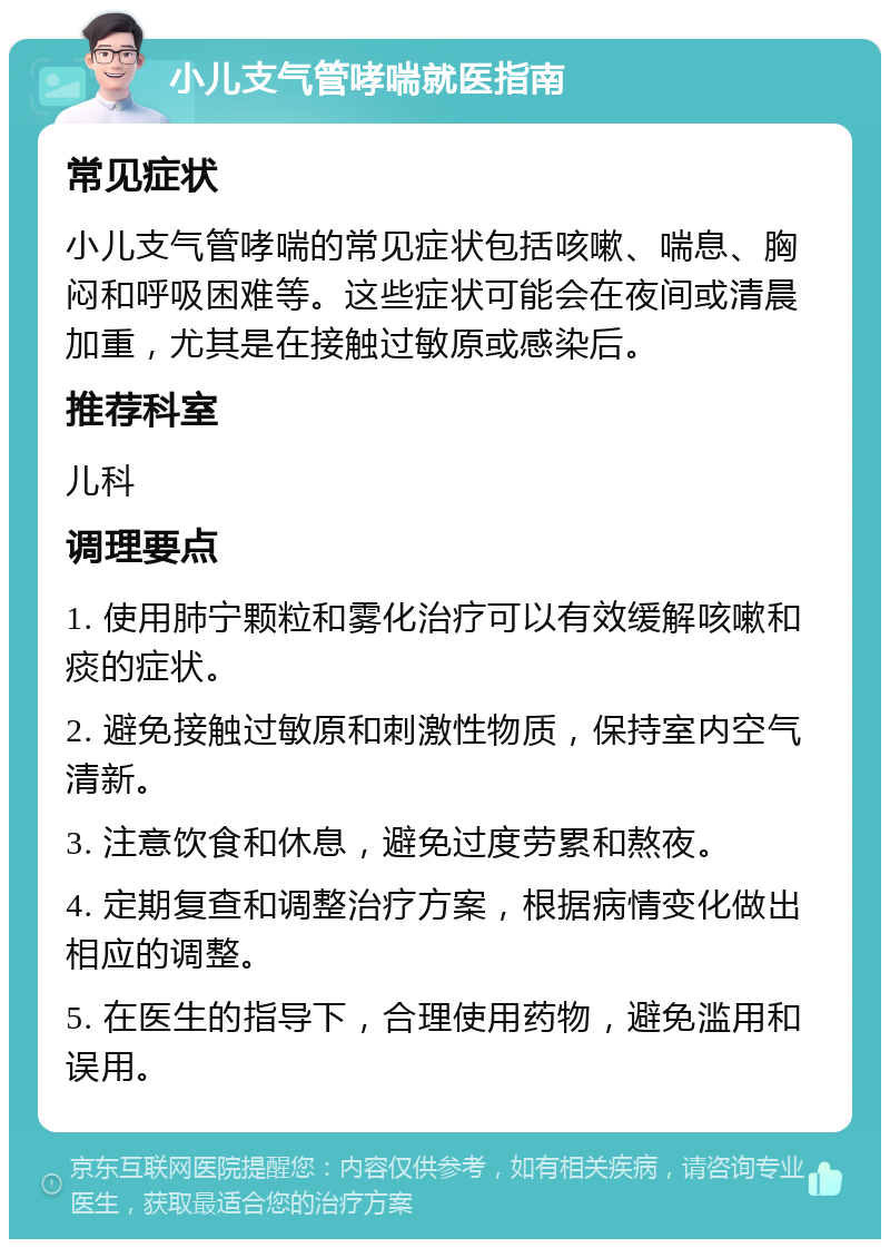 小儿支气管哮喘就医指南 常见症状 小儿支气管哮喘的常见症状包括咳嗽、喘息、胸闷和呼吸困难等。这些症状可能会在夜间或清晨加重，尤其是在接触过敏原或感染后。 推荐科室 儿科 调理要点 1. 使用肺宁颗粒和雾化治疗可以有效缓解咳嗽和痰的症状。 2. 避免接触过敏原和刺激性物质，保持室内空气清新。 3. 注意饮食和休息，避免过度劳累和熬夜。 4. 定期复查和调整治疗方案，根据病情变化做出相应的调整。 5. 在医生的指导下，合理使用药物，避免滥用和误用。