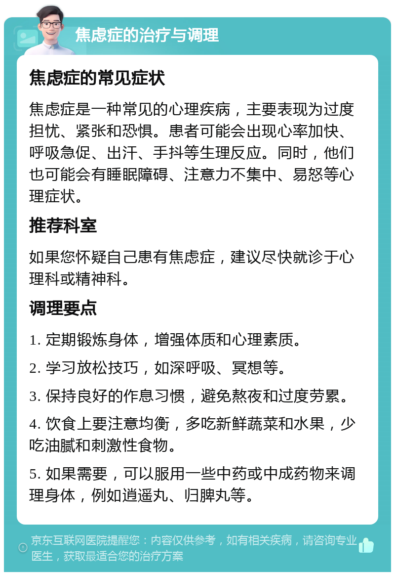 焦虑症的治疗与调理 焦虑症的常见症状 焦虑症是一种常见的心理疾病，主要表现为过度担忧、紧张和恐惧。患者可能会出现心率加快、呼吸急促、出汗、手抖等生理反应。同时，他们也可能会有睡眠障碍、注意力不集中、易怒等心理症状。 推荐科室 如果您怀疑自己患有焦虑症，建议尽快就诊于心理科或精神科。 调理要点 1. 定期锻炼身体，增强体质和心理素质。 2. 学习放松技巧，如深呼吸、冥想等。 3. 保持良好的作息习惯，避免熬夜和过度劳累。 4. 饮食上要注意均衡，多吃新鲜蔬菜和水果，少吃油腻和刺激性食物。 5. 如果需要，可以服用一些中药或中成药物来调理身体，例如逍遥丸、归脾丸等。