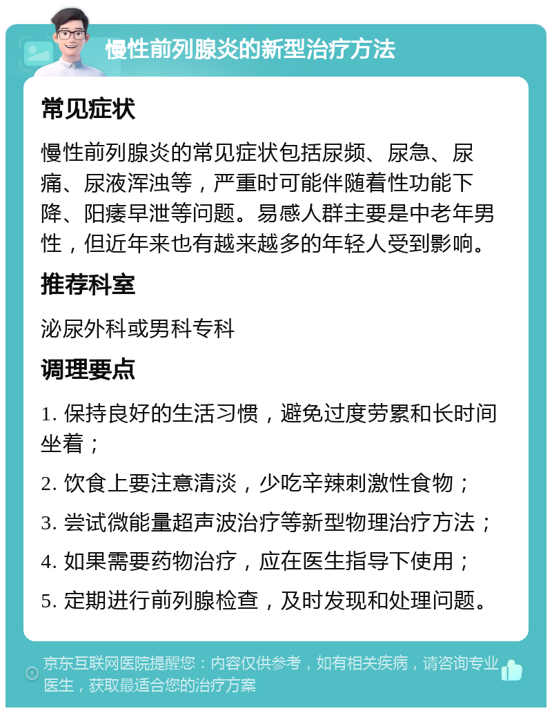 慢性前列腺炎的新型治疗方法 常见症状 慢性前列腺炎的常见症状包括尿频、尿急、尿痛、尿液浑浊等，严重时可能伴随着性功能下降、阳痿早泄等问题。易感人群主要是中老年男性，但近年来也有越来越多的年轻人受到影响。 推荐科室 泌尿外科或男科专科 调理要点 1. 保持良好的生活习惯，避免过度劳累和长时间坐着； 2. 饮食上要注意清淡，少吃辛辣刺激性食物； 3. 尝试微能量超声波治疗等新型物理治疗方法； 4. 如果需要药物治疗，应在医生指导下使用； 5. 定期进行前列腺检查，及时发现和处理问题。