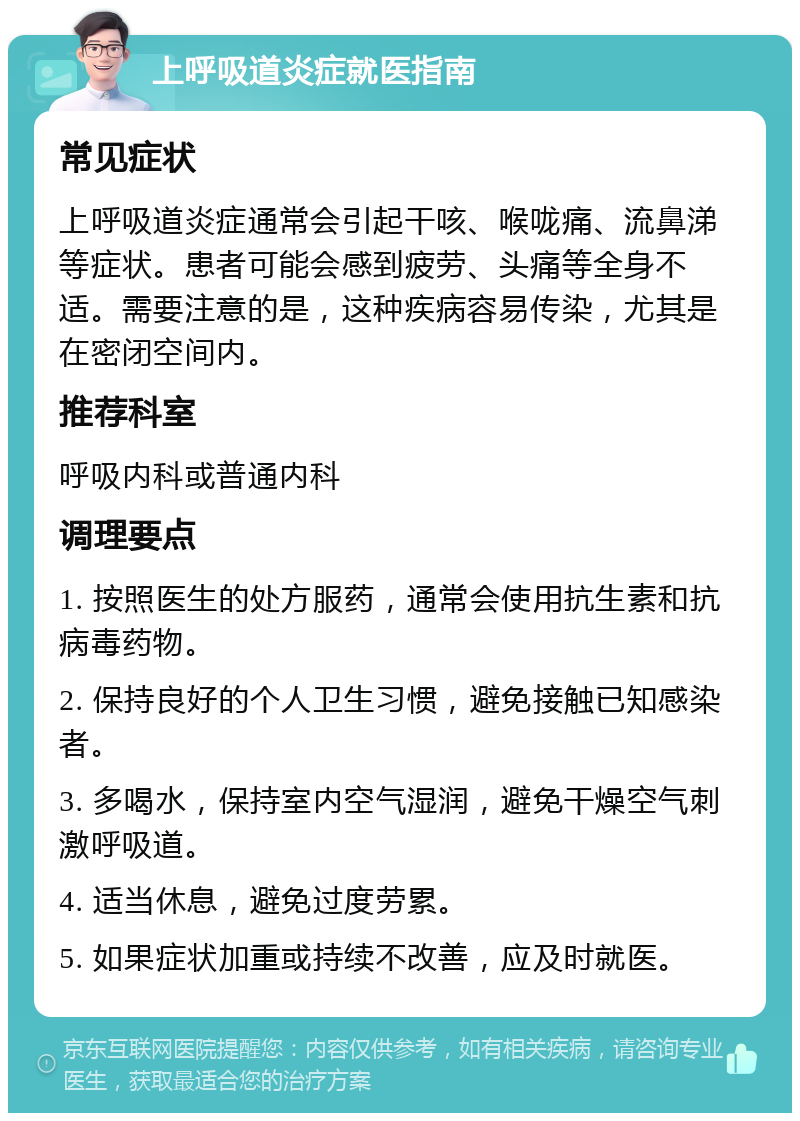 上呼吸道炎症就医指南 常见症状 上呼吸道炎症通常会引起干咳、喉咙痛、流鼻涕等症状。患者可能会感到疲劳、头痛等全身不适。需要注意的是，这种疾病容易传染，尤其是在密闭空间内。 推荐科室 呼吸内科或普通内科 调理要点 1. 按照医生的处方服药，通常会使用抗生素和抗病毒药物。 2. 保持良好的个人卫生习惯，避免接触已知感染者。 3. 多喝水，保持室内空气湿润，避免干燥空气刺激呼吸道。 4. 适当休息，避免过度劳累。 5. 如果症状加重或持续不改善，应及时就医。