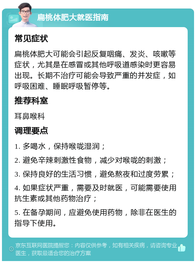 扁桃体肥大就医指南 常见症状 扁桃体肥大可能会引起反复咽痛、发炎、咳嗽等症状，尤其是在感冒或其他呼吸道感染时更容易出现。长期不治疗可能会导致严重的并发症，如呼吸困难、睡眠呼吸暂停等。 推荐科室 耳鼻喉科 调理要点 1. 多喝水，保持喉咙湿润； 2. 避免辛辣刺激性食物，减少对喉咙的刺激； 3. 保持良好的生活习惯，避免熬夜和过度劳累； 4. 如果症状严重，需要及时就医，可能需要使用抗生素或其他药物治疗； 5. 在备孕期间，应避免使用药物，除非在医生的指导下使用。