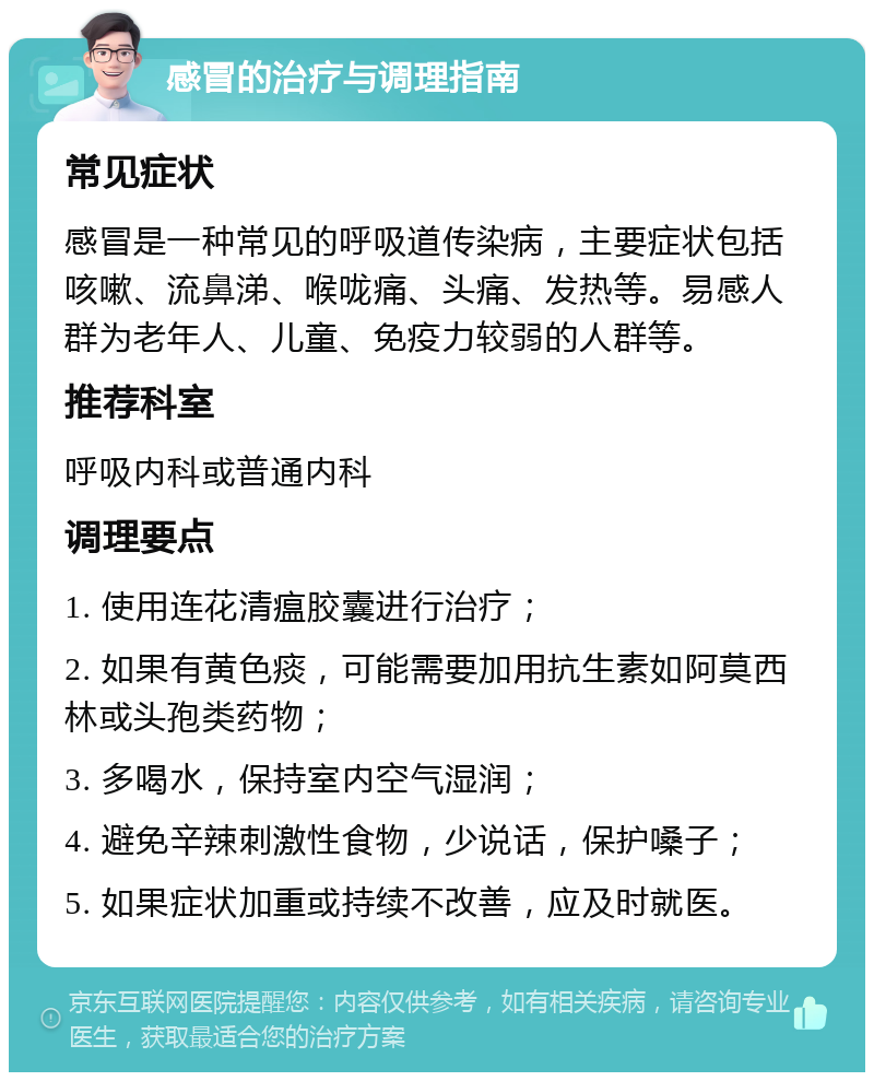 感冒的治疗与调理指南 常见症状 感冒是一种常见的呼吸道传染病，主要症状包括咳嗽、流鼻涕、喉咙痛、头痛、发热等。易感人群为老年人、儿童、免疫力较弱的人群等。 推荐科室 呼吸内科或普通内科 调理要点 1. 使用连花清瘟胶囊进行治疗； 2. 如果有黄色痰，可能需要加用抗生素如阿莫西林或头孢类药物； 3. 多喝水，保持室内空气湿润； 4. 避免辛辣刺激性食物，少说话，保护嗓子； 5. 如果症状加重或持续不改善，应及时就医。