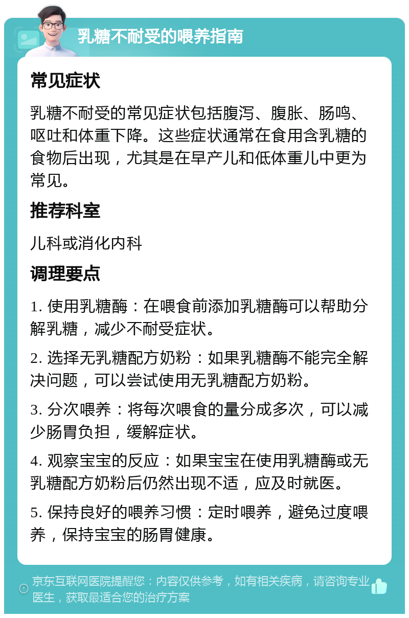 乳糖不耐受的喂养指南 常见症状 乳糖不耐受的常见症状包括腹泻、腹胀、肠鸣、呕吐和体重下降。这些症状通常在食用含乳糖的食物后出现，尤其是在早产儿和低体重儿中更为常见。 推荐科室 儿科或消化内科 调理要点 1. 使用乳糖酶：在喂食前添加乳糖酶可以帮助分解乳糖，减少不耐受症状。 2. 选择无乳糖配方奶粉：如果乳糖酶不能完全解决问题，可以尝试使用无乳糖配方奶粉。 3. 分次喂养：将每次喂食的量分成多次，可以减少肠胃负担，缓解症状。 4. 观察宝宝的反应：如果宝宝在使用乳糖酶或无乳糖配方奶粉后仍然出现不适，应及时就医。 5. 保持良好的喂养习惯：定时喂养，避免过度喂养，保持宝宝的肠胃健康。