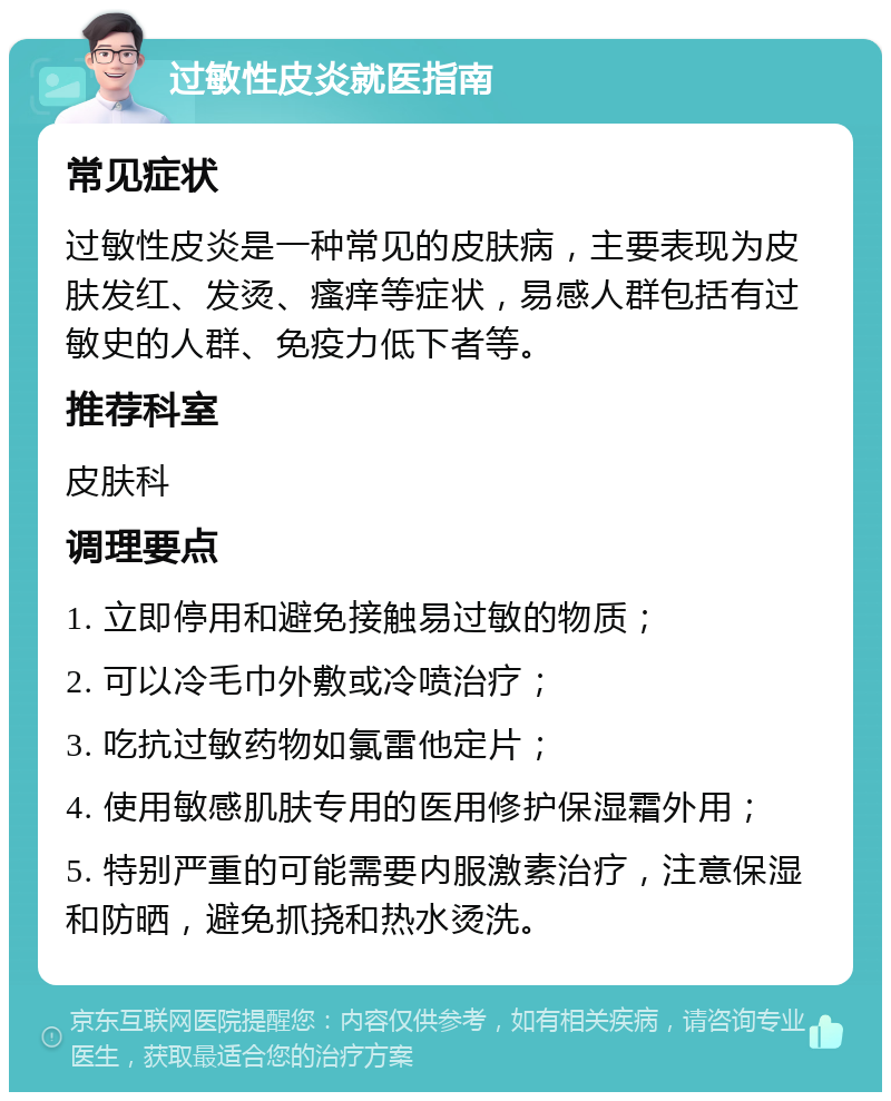 过敏性皮炎就医指南 常见症状 过敏性皮炎是一种常见的皮肤病，主要表现为皮肤发红、发烫、瘙痒等症状，易感人群包括有过敏史的人群、免疫力低下者等。 推荐科室 皮肤科 调理要点 1. 立即停用和避免接触易过敏的物质； 2. 可以冷毛巾外敷或冷喷治疗； 3. 吃抗过敏药物如氯雷他定片； 4. 使用敏感肌肤专用的医用修护保湿霜外用； 5. 特别严重的可能需要内服激素治疗，注意保湿和防晒，避免抓挠和热水烫洗。