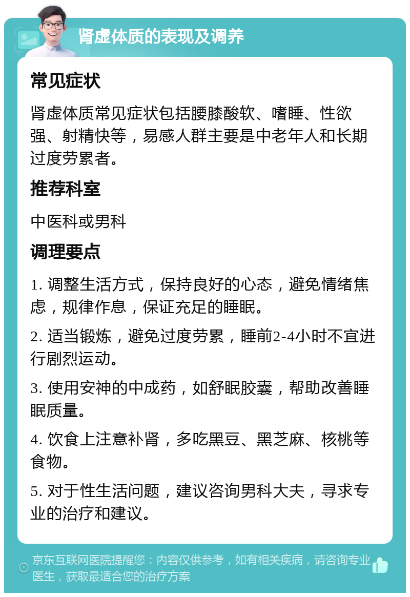 肾虚体质的表现及调养 常见症状 肾虚体质常见症状包括腰膝酸软、嗜睡、性欲强、射精快等，易感人群主要是中老年人和长期过度劳累者。 推荐科室 中医科或男科 调理要点 1. 调整生活方式，保持良好的心态，避免情绪焦虑，规律作息，保证充足的睡眠。 2. 适当锻炼，避免过度劳累，睡前2-4小时不宜进行剧烈运动。 3. 使用安神的中成药，如舒眠胶囊，帮助改善睡眠质量。 4. 饮食上注意补肾，多吃黑豆、黑芝麻、核桃等食物。 5. 对于性生活问题，建议咨询男科大夫，寻求专业的治疗和建议。